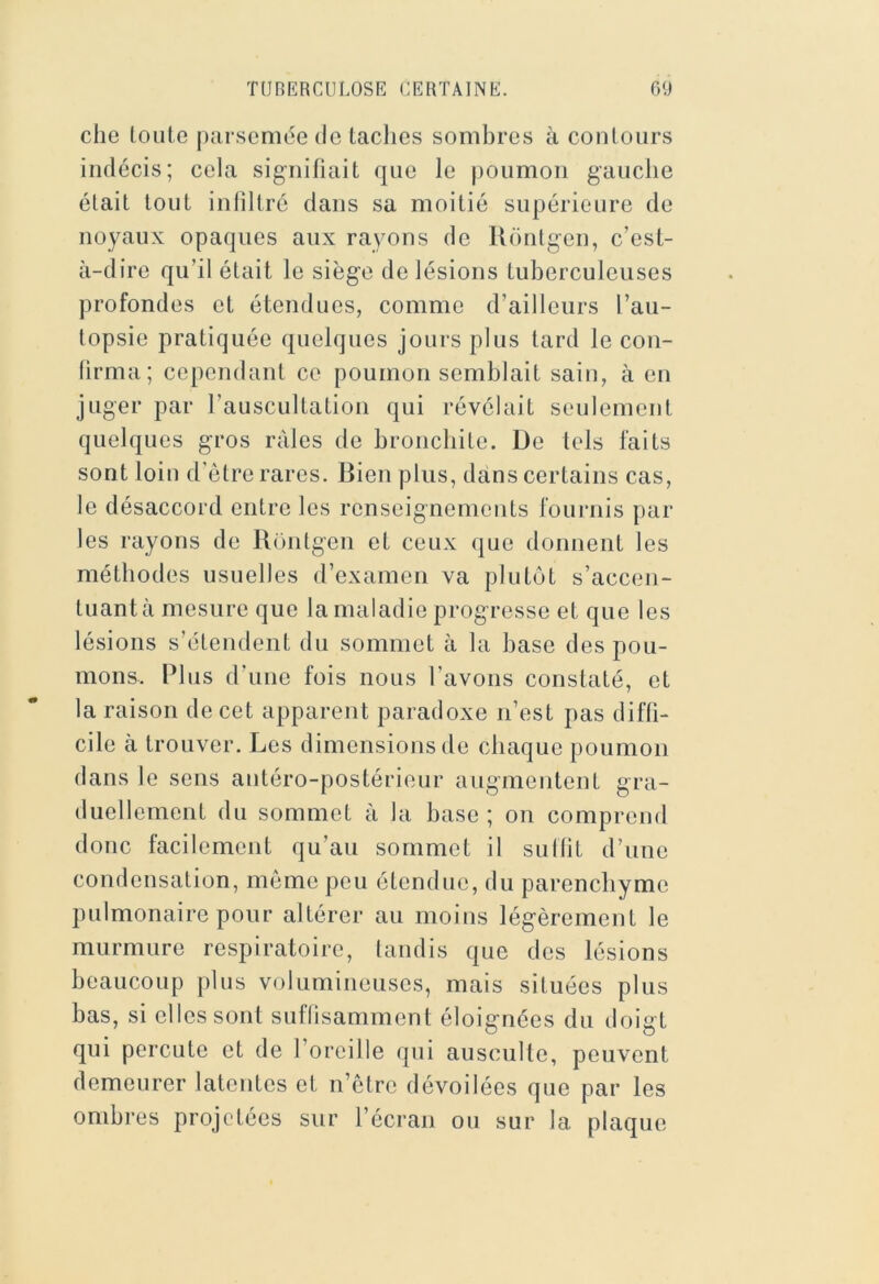 che loute parsemée de taches sombres à contours indécis; cela signitiait que le |)Oumoii gauche était tout inliltré dans sa moitié supérieure de noyaux opaques aux rayons de Ronlgen, c’est- à-dire qu’il était le siège de lésions tuberculeuses profondes et étendues, comme d’ailleurs l’au- topsie pratiquée quelques jours plus tard le con- lirma; cependant ce poumon semblait sain, à en juger par l’auscultation qui révélait seulement quelques gros râles de bronchite. De tels faits sont loin d’ètre rares. Bien plus, dans certains cas, le désaccord entre les renseignements fournis par les rayons de Rontgen et ceux que donnent les méthodes usuelles d’examen va plutôt s’accen- tuant à mesure que la maladie progresse et que les lésions s’étendent du sommet à la base des pou- mons. Plus d’une fois nous l’avons constaté, et la raison do cet apparent paradoxe n’est pas diffi- cile à trouver. Les dimensions de chaque poumon dans le sens antéro-postérieur augmentent gra- duellement du sommet à la base ; on comprend donc facilement qu’au sommet if sullit d’une condensation, môme peu étendue, du parenchyme pulmonaire pour altérer au moins légèrement le murmure respiratoire, taudis que des lésions beaucoup plus volumineuses, mais situées plus bas, si elles sont suffisamment éloignées du doigt qui percute et de l’oreille qui ausculte, peuvent demeurer latentes et n’être dévoilées que par les ombres projetées sur l’écran ou sur la plaque