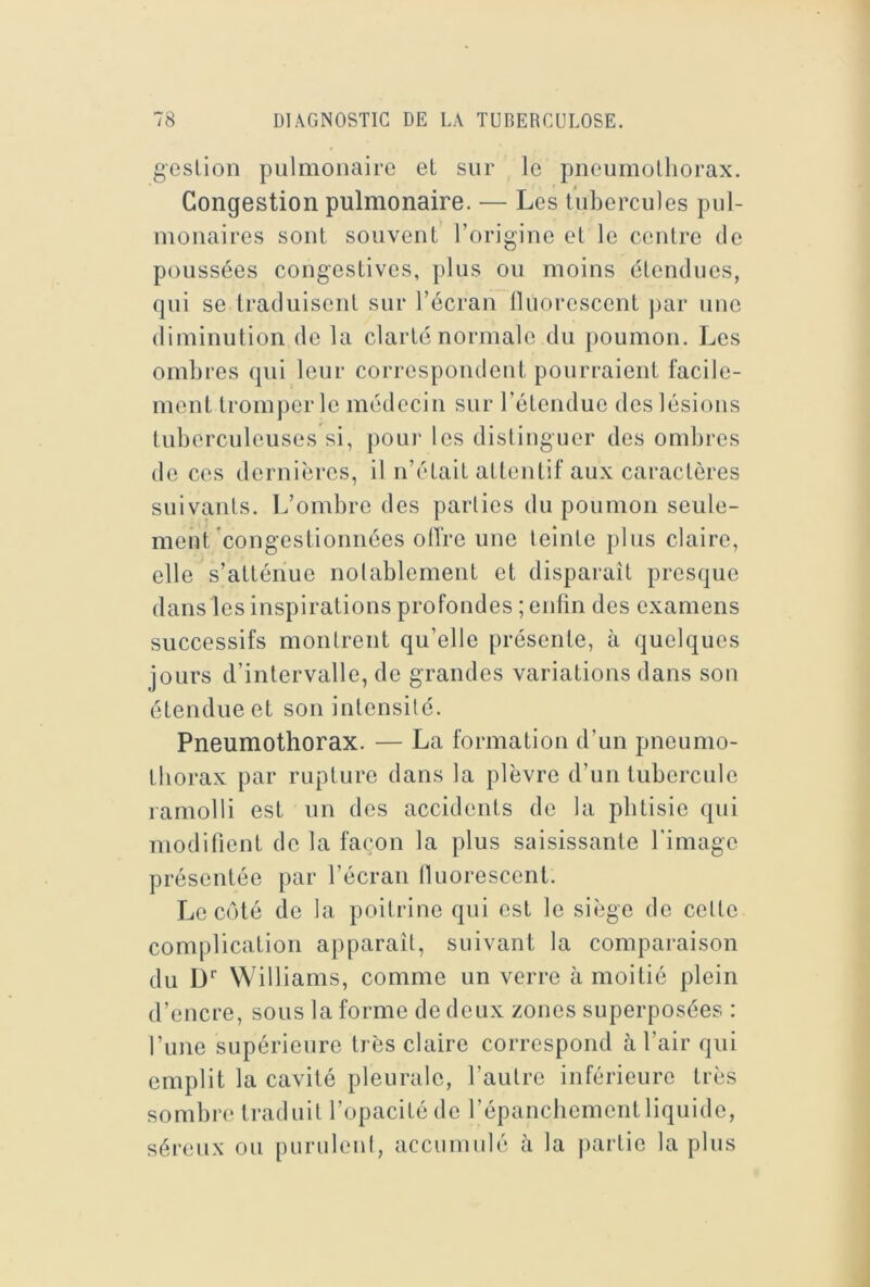 geslion pulmonaire et sur le pneumolliorax. Congestion pulmonaire. — Les l’ubercules pul- monaires sont souvent l’origine et le centre de poussées congestives, plus ou moins étendues, qui se Iradiiiseiit sur l’écran lluoresccnt par uue diminution de la clarté normale du j)Oiimon. Les ombres qui leur correspoiideuL pourraient facile- ment tromperie médecin sur l’étendue des lésions tuberculeuses si, pour les dislinguer des ombres de ces dernières, il n’était attentif aux caractères suivants. L’ombre des parties du poumon seule- ment'congestionnées olTre une teinte plus claire, elle s’atténue nolablement et disparaît presque dans les inspirations profondes ; enfin des examens successifs montrent qu’elle présente, à quelques jours d’intervalle, de grandes variations dans son étendue et son intensité. Pneumothorax. — La formation d’un pneunio- tborax par rupture dans la plèvre d’un tubercule ramolli est un des accidents de la phtisie qui modifient de la façon la plus saisissante l’image présentée par l’écran lluoresccnt. Le côté de la poitrine qui est le siège de cette complication apparaît, suivant la comparaison du D'’ Williams, comme un verre à moitié plein d’encre, sous la forme de deux zones superposées : l’une supérieure très claire correspond à l’air qui emplit la cavité pleurale, l’autre inférieure très sombre traduit l’opacité de répanchcmentliquide, séreux ou puruleni, accumulé à la j)artie la plus