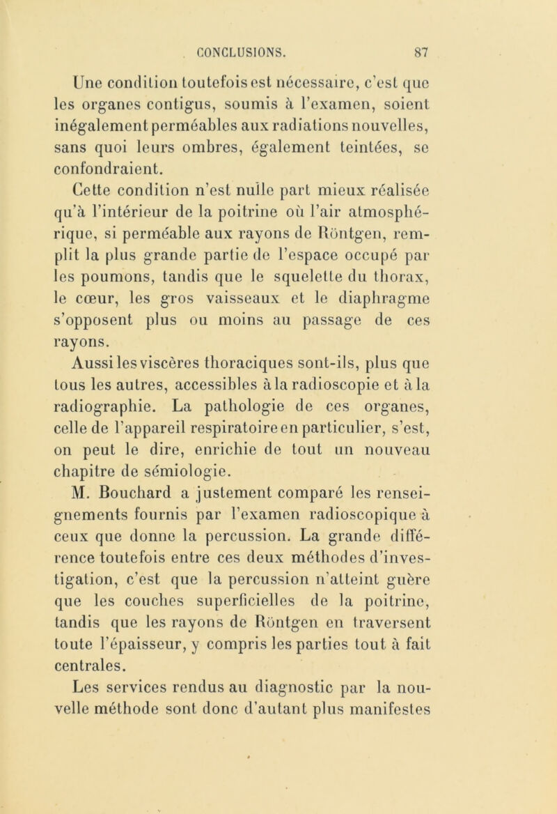 Une condiLion toutefois est nécessaire, c’est que les organes contigus, soumis à l’examen, soient inégalement perméables aux radiations nouvelles, sans quoi leurs ombres, également teintées, se confondraient. Cette condition n’est nulle part mieux réalisée qu’à l’intérieur de la poitrine où l’air atmosphé- rique, si perméable aux rayons de Uontgen, rem- plit la plus grande partie de l’espace occupé par les poumons, tandis que le squelette du thorax, le cœur, les gros vaisseaux et le diaphragme s’opposent plus ou moins au passage de ces rayons. Aussi les viscères thoraciques sont-ils, plus que tous les autres, accessibles à la radioscopie et à la radiographie. La pathologie de ces organes, celle de l’appareil respiratoire en particulier, s’est, on peut le dire, enrichie de tout un nouveau chapitre de sémiologie. M. Bouchard a justement comparé les rensei- gnements fournis par l’examen radioscopique à ceux que donne la percussion. La grande diffé- rence toutefois entre ces deux méthodes d’inves- tigation, c’est que la percussion n’atteint guère que les couches superficielles de la poitrine, tandis que les rayons de Rontgen en traversent toute l’épaisseur, y compris les parties tout à fait centrales. Les services rendus au diagnostic par la nou- velle méthode sont donc d’autant plus manifestes