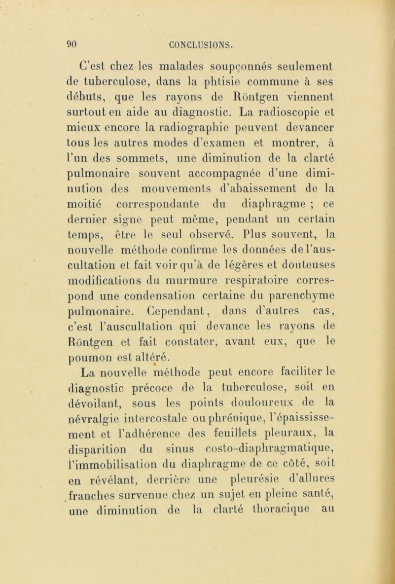 C’est chez les malades soupçonnés seulement de tuberculose, dans la phtisie commune à ses débuts, que les rayons de Rontgen viennent surtout en aide au diagnostic. La radioscopie et mieux encore la radiographie peuvent devancer tous les autres modes d’examen et montrer, à l’un des sommets, une diminution de la clarté pulmonaire souvent accompagnée d’une dimi- nution des mouvements d’abaissement de la moitié correspondante du diaphragme ; ce dernier signe peut même, pendant un certain temps, être le seul observé. Plus souvent, la nouvelle méthode confirme les données de l’aus- cultation et fait voir qu’à de légères et douteuses modifications du murmure respiratoire corres- pond une condensation certaine du parenchyme pulmonaire. Cependant, dans d’autres cas, c’est l’auscultation qui devance les rayons de Hontgen et fait constater, avant eux, que le poumon est altéré. La nouvelle méthode peut encore faciliter le diagnostic précoce de la tuberculose, soit on dévoilant, sous les points douloureux de la névralgie intercostale ou phrénique, l’épaississe- ment et l’adhérence des feuillets pleuraux, la disparition du sinus costo-diaphragmatique, l’immobilisation du diaphragme de ce côté, soit en révélant, derrière une pleurésie d’allures .franches survenue chez un sujet en pleine santé, une diminution de la clarté thoracique au