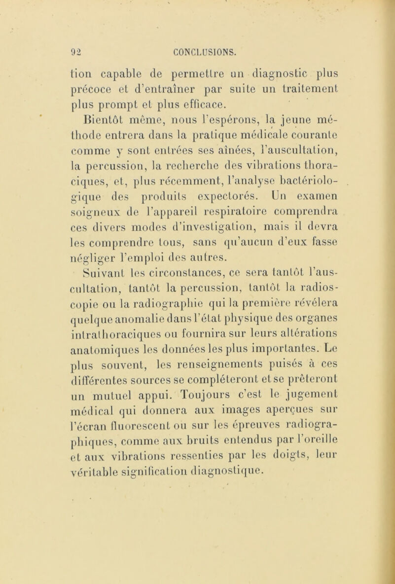 lion capable de permellre un diagnostic plus précoce et d’entraîner par suite un traitement plus prompt et plus efficace. Bientôt môme, nous l’espérons, la jeune mé- thode entrera dans la pratique médicale courante comme y sont entrées ses aînées, l’auscultation, la percussion, la recherche des vibrations thora- ciques, et, plus récemment, l’analyse bactériolo- gique des produits expectorés. Un examen soigneux de l’appareil respiratoire comprendra ces divers modes d’invesligalion, mais il devra les comprendre tous, sans qu’aucun d’eux fasse négliger l’emploi dos autres. Suivant les circonstances, ce sera tantôt l’aus- cultation, tantôt la percussion, tantôt la radios- copie ou la radiographie qui la première révélera quelque anomalie dans l’état physique des organes intralhoraciques ou fournira sur leurs altérations anatomiques les données les plus importantes. Le plus souvent, les renseignements puisés à ces dilîérontes sources se compléteront et se prêteront un mutuel appui. Toujours c’est le jugement médical qui donnera aux images aperçues sur l’écran tluorescent ou sur les épreuves radiogra- plii([ues, comme aux bruits entendus par l’oreille et aux vibrations ressenties par les doigts, leur véritable signification diagnostique.