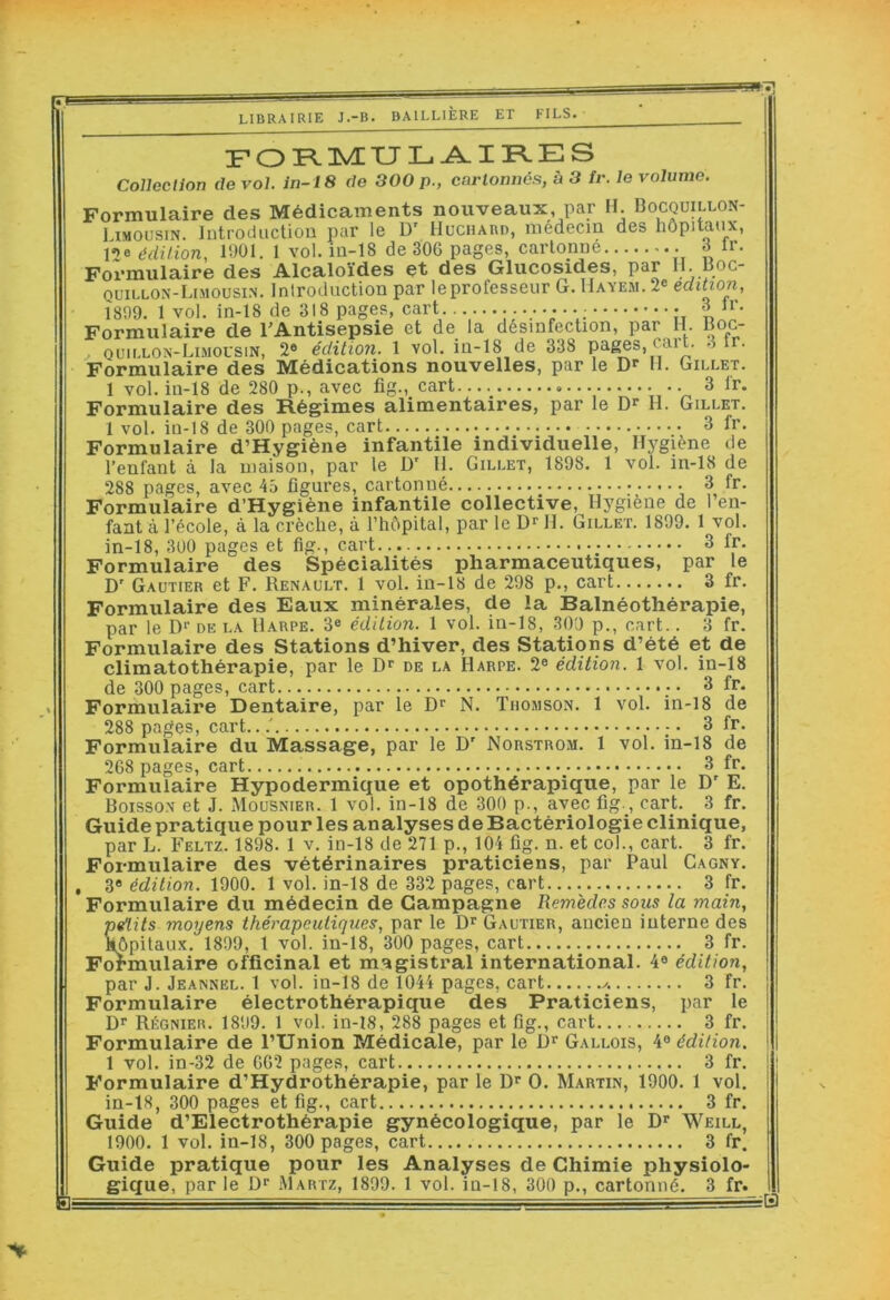 B: LIBRAIRIE J.-B. BAILLIÈRE ET FILS. F O FliynXJ L-A. I RE S Collection de vol. in-18 de 300 p., cartonnés, à 3 tr. le volume. Formulaire des Médicaments nouveaux, par H Bocquillon- Limousin. Introduction par le D' Huchard, médecin des hôpitaux, l»)e édition, 1901. 1 vol. in-18 de 306 pages, cartonne à ir. Formulaire des Alcaloïdes et des Glucosides, par H-.fOC- quillon-Limousin. Introduction par leprofesseur G. IIayem. 2® édition, Formulaire de l'Antisepsie et de la désinfection, par H. Boc- . quillon-Limocsin, 2® édition. 1 vol. in-18 de 338 pa^s, cai t. -Ur. Formulaire des Médications nouvelles, par le 11, Gillet, 1 vol. in-18 de 280 p., avec fig., cart 3 fr. Formulaire des Régimes alimentaires, par le H. Gillet. 1 vol. in-18 de 300 pages, cart 3 fr. Formulaire d’Hygiène infantile individuelle, Hygiène de l’enfant à la maison, par le D’ 11. Gillet, 1898. 1 vol. in-18 de 288 pages, avec 45 ligures, cartonné 3 fr. Formulaire d’Hygiéne infantile collective, Hygiène de l’en- fant à l’école, à la crèche, à l’hôpital, par le Dr II. Gillet. 1899. 1 vol. in-18, 300 pages et fig., cart... 3 fr. Formulaire des Spécialités pharmaceutiques, par le D' Gautier et F. Renault. 1 vol. in-18 de 298 p., cart 3 fr. Formulaire des Eaux minérales, de la Balnéothérapie, par le Dr de la Harpe. 3® édition. 1 vol. in-18, 309 p., cart.. 3 fr. Formulaire des Stations d’hiver, des Stations d’été et de climatothérapie, par le Dr de la Harpe. 2® édition. 1 vol. in-18 de 300 pages, cart 3 fr. Formulaire Dentaire, par le Dr N. Thomson. 1 vol. in-18 de 288 pages, cart.. ! ; • 3 fr. Formulaire du Massage, par le D' Norstrom. 1 vol. in-18 de 268 pages, cart 3 fr. Formulaire Hypodermique et opothérapique, par le D' E. Boisson et J. Mousnier. 1 vol. in-18 de 300 p., avec fig., cart. 3 fr. Guide pratique pour les analyses de Bactériologie clinique, par L. Feltz. 1898. 1 v. in-18 de 271 p., 104 fig. n. et col., cart. 3 fr. Formulaire des vétérinaires praticiens, par Paul Cagny. , 3® édition. 1900. 1 vol. in-18 de 332 pages, cart 3 fr. Formulaire du médecin de Campagne Remèdes sous la main, petits moyens thérapeutiques, par le D^ Gautier, ancien interne des Hôpitau-x. 1899, 1 vol. in-18, 300 pages, cart 3 fr. Formulaire officinal et magistral international. 4® édition, par J. Jeannel. 1 vol. in-18 de 1044 pages, cart 3 fr. Formulaire électrothérapique des Praticiens, par le D* Régnier. 1899. 1 vol. in-18, 288 pages et fig., cart 3 fr. Formulaire de l’Union Médicale, par le D^ Gallois, 4® édition. 1 vol. in-32 de 662 pages, cart 3 fr. Formulaire d’Hydrothérapie, par le D* O. Martin, 1900. 1 vol. in-18, 300 pages et fig., cart 3 fr. Guide d’Electrothérapie gynécologique, par le D Weill, 1900. 1 vol. in-18, 300 pages, cart 3 fr. Guide pratique pour les Analyses de Chimie physiolo- giçfue, par le D‘‘ iMartz, 1899. 1 vol. in-18, 300 p., cartonné. 3 fr. iB