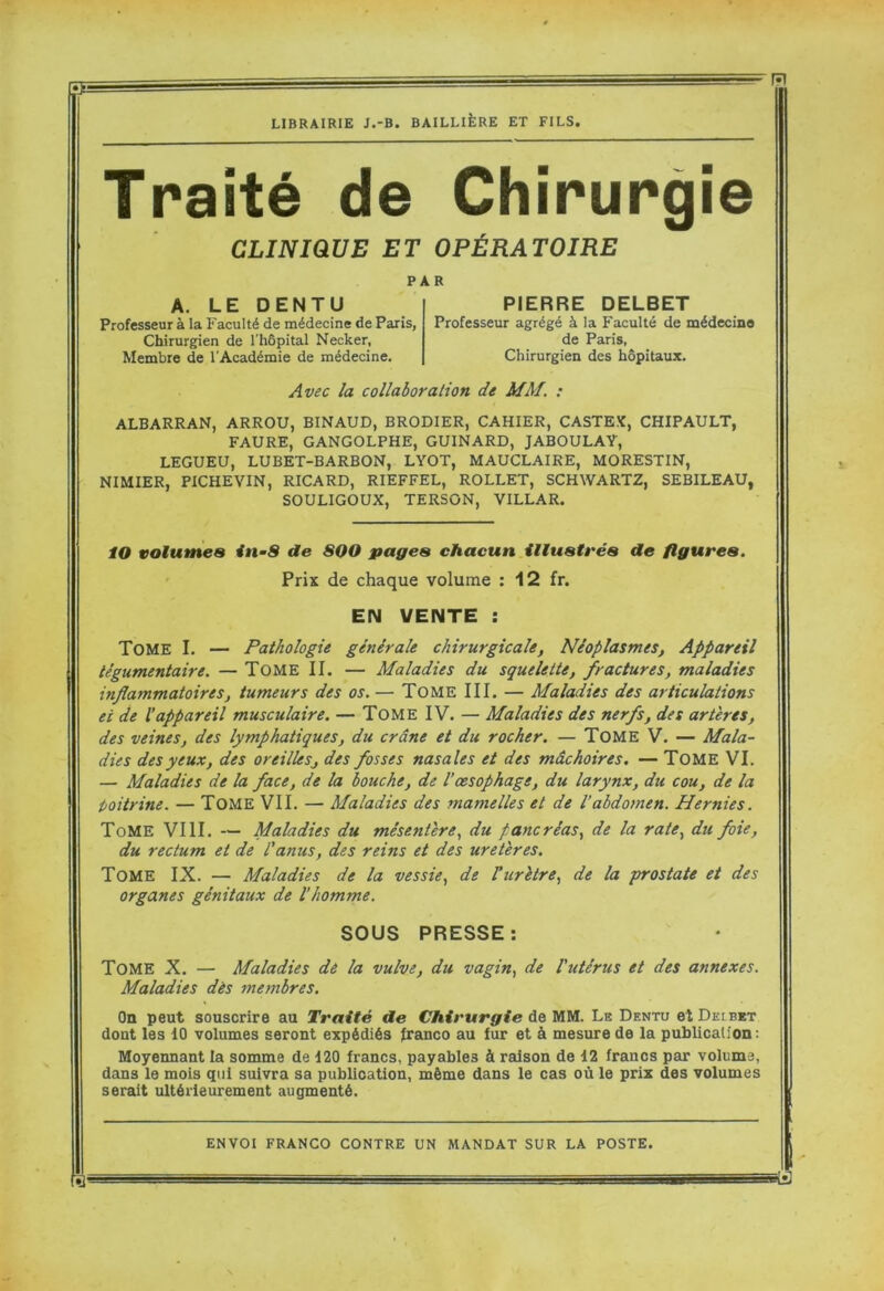 R LIBRAIRIE J.-B. BAILLIÈRE ET FILS. Traité de Chirurgie CLINIQUE ET OPÉRATOIRE PAR A. LEDENTU Professeur à la Faculté de médecine de Paris, Chirurgien de l’hôpital Necker, Membre de l’Académie de médecine. PIERRE DELBET Professeur agrégé à la Faculté de médecine de Paris, Chirurgien des hôpitaux. Avec la collaboration de MM. : ALBARRAN, ARROU, BINAUD, BRODIER, CAHIER, CASTEX, CHIPAULT, FAURE, GANGOLPHE, GUINARD, JABOULAY, LEGUEU, LUBET-BARBON, LYOT, MAUCLAIRE, MORESTIN, NIMIER, PICHEVIN, RICARD, RIEFFEL, ROLLET, SCHWARTZ, SEBILEAU, SOULIGOUX, TERSON, VILLAR. lO volumes in-8 de 8QO pages chacun illustt'és de figures. Prix de chaque volume ; 12 fr. EN VENTE : Tome I. — Pathologie générale chirurgicale, Néoplasmes, Appareil iégumentaire. — TOME II. — Maladies du squelette, fractures, maladies inflammatoires, tumeurs des os. — TOME III. — Maladies des articulations et de l’appareil musculaire. — TomeIV. — Maladies des nerfs, des artères, des veines, des lymphatiques, du crâne et du rocher. — TOME V. — Mala- dies des yeux, des oreilles, des fosses nasales et des mâchoires. — TOME VI. — Maladies de la face, de la bouche, de l’œsophage, du larynx, du cou, de la iioitrine. — TOME VIL — Maladies des mamelles et de l’abdomen. Hernies. Tome VIII. — Maladies du mésentère., du pancréas., de la rate, du foie, du rectum et de l'anus, des reins et des uretères. Tome IX. — Maladies de la vessie, de Vurètre, de la prostate et des organes génitaux de l’homme. SOUS PRESSE; Tome X. — Maladies de la vulve, du vagin, de l'utérus et des annexes. Maladies dès membres. On peut souscrire au Traité de Chirurgie A&WVl. Le Dento etDEtBKT dont les 10 volumes seront expédiés Iranco au fur et à mesure de la puhlicaUon: Moyennant la somme de 120 francs, payables à raison de 12 francs par volume, dans le mois qui suivra sa publication, même dans le cas où le prix des volumes serait ultérieurement augmenté. ENVOI FRANCO CONTRE UN MANDAT SUR LA POSTE. fïl'