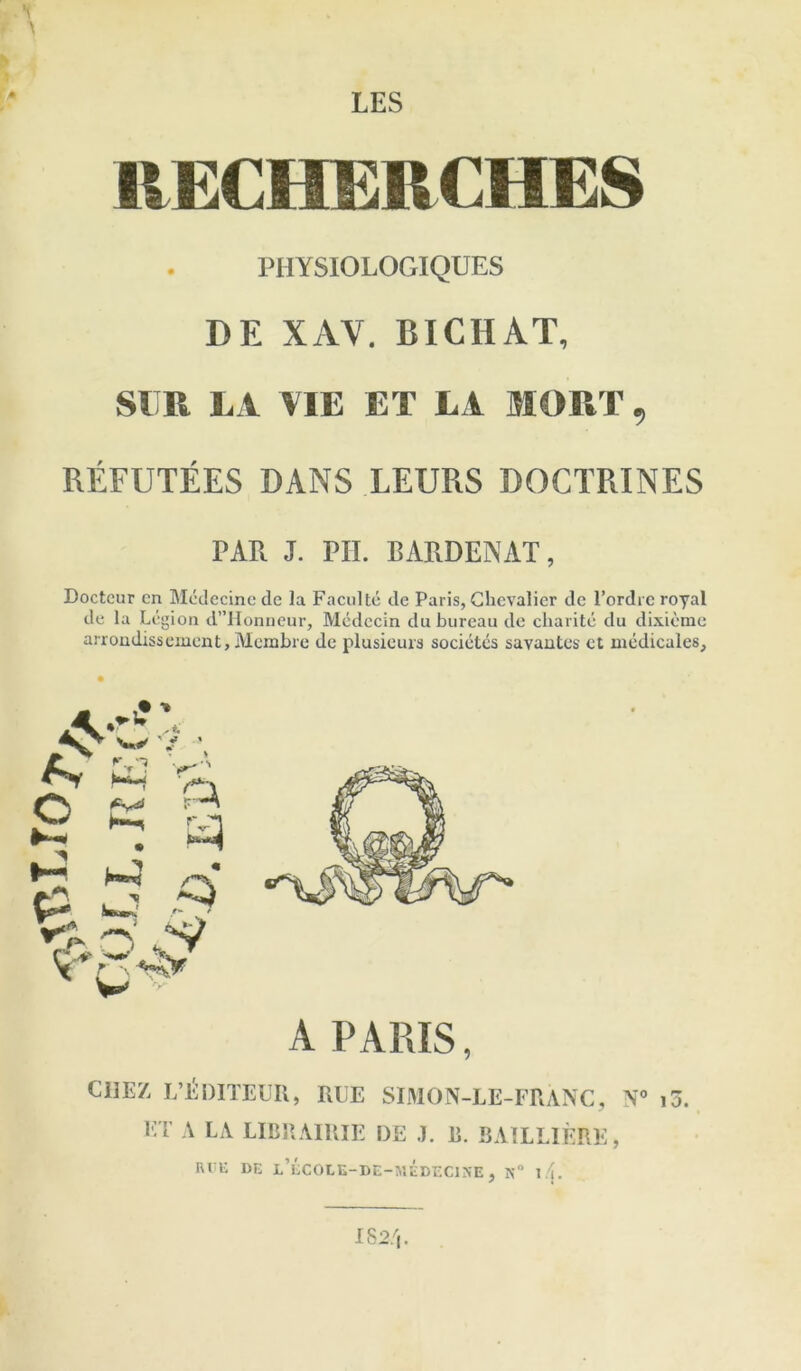 LES RECHERCHES PHYSIOLOGIQUES DE XAV. BICHAT, SllR LA VIE ET L i MORT, REFUTEES DANS LEURS DOCTRINES PAR J. PII. BARDENAT, Doctcur cn Mcdecine dc la Facidtc de Paris, Chevalier de I’ordie royal de la Legion dlIonncur, Medccin du bureau de cliaiite du dixieme arrondissement, Membre de plusieurs societes savautes et mcdicales. A PARIS, CHEZ L’^DITEUR, RUE SIMON-LE-FRANC, N® i3. i:t a la librairie de j. r. bailliere, Ri i: DE l’ecole-de-v.edecine , n I/i.