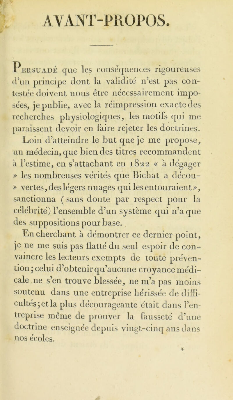 AVANT-PROPOS. Pkusuade que les consequences rlgoureuses cl’iin priiici])e dont la validite n’est pas con- leslee doivent nous etre nccessairement impo- sees, je public, avec la reimpression exacte des recliercbes physiologiques, les motifs qui me paraissent devoir en faire rejeter les doctrines. Loin d’atteindre le but que je me propose, un medecin, que biendes titres recommandent a I’estime, en s’attacbant eu 1822 « a degager » les nombreuses verites que Bicliat a decou- » vertes,deslegers nuages qui lesentouraient», sanctionna (sans doute par respect pour la cedebrite) I’ensemble d’un systemc qui n’a que des suppositions pour base. Encherebant a demontrer ce dernier point, je ne me suis pas flattc du seul espoir dc con- vaincre les lecteurs exempts de toute preven- tion; celui d’obtenirqu’aucune croyancemedi- cale.ne s’en trouve blessee, ne m’a pas moius soutenu dans line entreprise lierissee de dilli- cultes;etla plus decourageante etait dans Fen- treprise meme de prouver la flmssete d’unc doctrine enseignee depnis vingt-cinq ans dans