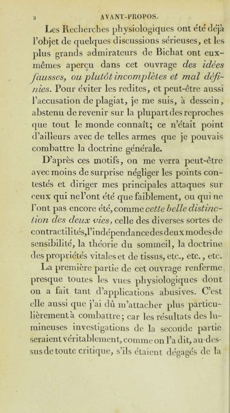 Lcs Rccheicbes physiologiques ont ete cleja I’objet dc quelqucs discussions serieuses, et les plus grands admirateurs de Bichat ont eux- m^mes apercu dans cet ouvrage des idees fausses, ou plutot incompLHes et mal defi- nies. Pour eviter les redites, ct peut-etre aussi Faccusation deplagiat, je me suis, a dessein, abstenu derevenir sur la plupartdesreproches que tout le monde connait; ce n’etait point d’ailieurs avec de telles armes que je pouvais combattre la doctrine generale. D’apres ces motifs, on me verra peut-etre avec moins de surprise negliger les points con- testes et diriger mes principals attaques sur ceux qui nel’ont ete que faiblement, ou qui ne J’ont pas encore ete, comme cette belle distinc- tion des deux vies, celle des diverses sortes de contractilites,l’independance des deux modes de scnsibilite, la theorie du sommeil, la doctrine des proprietes vitales et de tissus, etc., etc., etc. La premiere partie de cet ouvrage renferme ' presque toutes les vues physiologiques dont I on a fait tant d’applications abusives. Cost i clle aussi que j’ai du m’attacher plus particu- lierementa combattre; car les resultats des lu- mineuses investigations de la seconde partie seraient veritablement, comme on Fa dit, au-des- susdctoutc critique, s’ils etaient degagcs de la