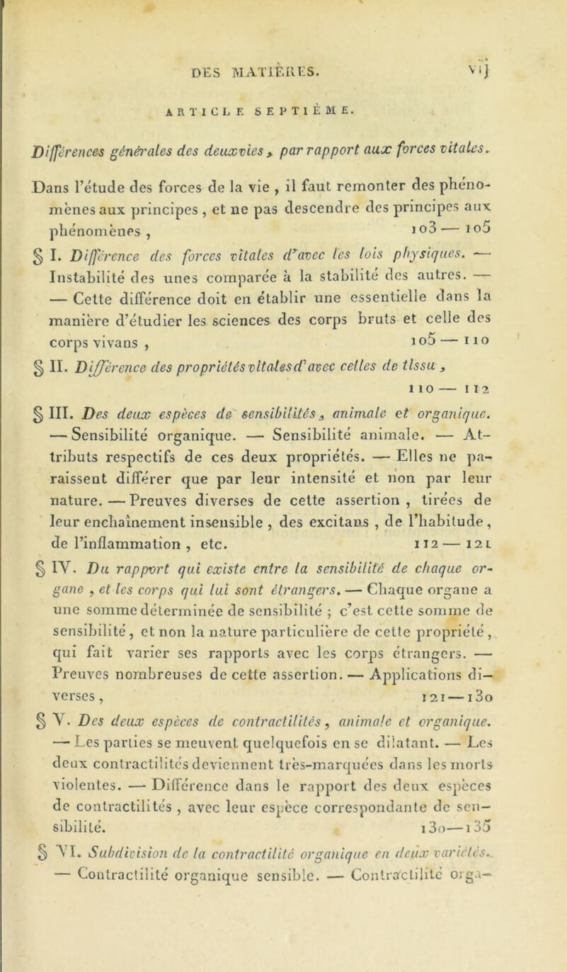 ARTICLE S E P TI E M E. Dlfft^rences gdn^'ales des deuxvies ^ par rapport aux forces vitalcs. Dans I’etude des forces de la vie , il faut remonter des pheno- menesaux principes , et ne pas descendre des principes aux phenomenes , io3— io5 3 !• Difjtrcnce des forces vitales d^avec les lots physiques. — InstaLilite des unes coinparee a la stabilite des autres. — Cette difference doit en etablir line essentielle dans la maniere d’etudier les sciences des corps bruts et celle des corps vivans , ^— no § II. Difference des proprUUsvltalesd'atec celles de tlssu , 1 1 O 112 § III. Des deuce especes de sensibiliUs, animate et organique. — Sensibilite organique. — Sensibilite aniraale. — At- tributs respectifs de ces deux proprieles. — Elies ne pa- raissent di/ferer que par leur intensite et non par leur nature.—Preuves diverses de cette assertion, tirees de leur enebainement insensible , des excitans , de I’liabilude, de Pinflammation , etc. 112— 12 l 01 IV. Du rapport qui existe entre la sensibiUtd de cliaque or- gane , et les corps qui tui sont strangers. — Cliaque organe a une somme delerminee de sensibilite ; e’est cetle soniine de sensibilite, et non la nature partlculiere de cette propriete, qui fait varler ses rapports avec les corps ctrangers. — Preuves nombreuses de cette assertion. — Applications di- verses, 121 — i3o § Y. Des deux especes de contractiliUs, animale et organique. — Les parlies se meuvent quelquefois en se dilatant. — Les deux contractilites devlennent tres-marquees dans les morts violentes. — Difference dans le rapport des deux especes de contractilites , avec leur espccc correspondante de sen— sibilite. i3o—1 35 § VI. Subdivision de la coyitraetilitd organique en deux varictes.. — Contractilite organique sensible. — Conlraclilite orga—