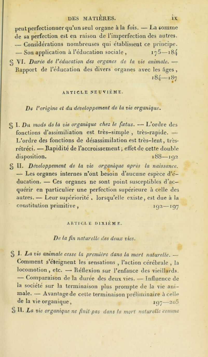 peutperfectiomierqu’unseul organe ala fois. — La somme de sa perfection est en raison de I’imperfection des autres. — Considerations nonibreuses qui etablissent ce ])rincipe. — Son application a I’education sociale , i^5—184 g YI. Duree de L’edacation des organes de la vie animate. — Itapport de [’education des divers organes avec les Ages , 184—187 AHTICLE NEUVIEME. De rorigine et da developpement de la vie organique. § I. Du mode de la vie organique chez le foetus. — L’ordre des fonctions d’assimiliation est tres-simple , tres-rapide. — L’ordre des fonctions de desassimilation est Ires-lent, tres- retreci. — Rapidite de I’accroissement; effet de cette double disposition. 188—192 § II. D^eloppement de la vie organique apres la naissance. — Les organes internes n’ont besoin d’aucune espece d’e- ducation. — Ces organes ne sont point susceplibles d’ac— querir en particulier une perfection superieure a celle des autres. — Leur superiorite , lorsqu’elle cxiste, est due a la constitution primitive , 192—197 ARTICLE DIXIEME. De la fin naturelle des deux vies. ^ 1. La vie animate cesse la premiere dans la morl naturelle. — Comment s’eteignent les sensations , Faction cerebrale , la locomotion , etc. — Reflexion sur I’enfance des vieillards. — Comparaison de la duree des deux vies. — Influence de la societe sur la terminaison plus prorapte de la vie ani- raale. — Avantagede cette terminaison preliminaire a celle de la vie organique, 197—2o5 S IL La vie organique nc finit pas dans la morl naturelle eonimc