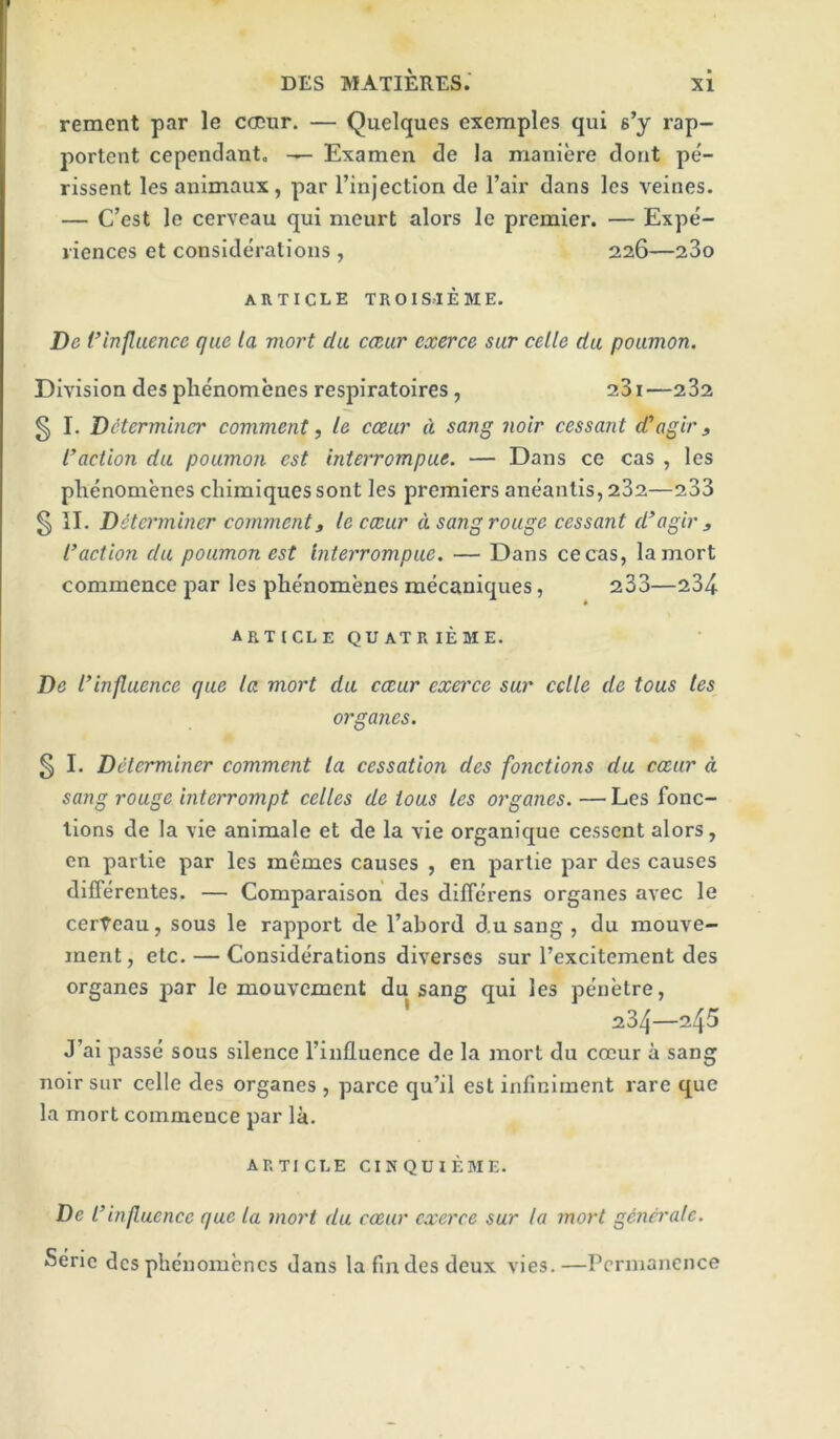 rement par le cocur. — Quelques exemples qui s’y rap- portent cependant. — Examen de la maniere dont pe- rissent les animaux, par I’injectlon de I’air dans Ics veines. — C’est le cerveau qui meurt alors le premier. — Expe- riences et considerations , 226—280 article TROISrlEME. De Vlnfluence quc la mort da caar exerce sar celle da poamon. Division des phenomenes respiratoires, 281—282 ^ I. Determiner comment, le ccear d sang noir cessant d'agir, Inaction da poamon est interrompae. — Dans ce cas , les phenomenes chimiquessont les premiers aneantis, 282—288 § II. Determiner comment, lecccar d sangroage cessant d’agir , Inaction da poamon est Intej'rompae. — Dans cecas, la mort commence par les phenomenes raecaniques, 288—284 ARTICLE QUATRIEME. De I’inflaence qae la mort da ccear exerce sar cclle de toas les organes. 5 I. Determiner comment la cessation des fonctions da ccear d sang rouge interrompt celles de toas les organes. — Les fonc- llons de la vie animale et de la vie organique cessent alors, en partie par les memes causes , en partie par des causes differentes. — Comparaison des dilTerens organes avec le cerVeau, sous le rapport de I’abord d.u sang , du raouve- ment, etc. — Considerations diverses sur Texcltement des organes par le mouvement du sang qui les penetre, 284—245 J’ai passe sous silence I’influence de la mort du cccur a sang noIr sur celle des organes , parce qu’il est infiniment rare que la mort commence par la. ARTICLE CINQUIEME. De I’ influence qae la mort da ccear exerce sur la mort germralc. Serie des phenomenes dans la fin des deux vies.—Permanence