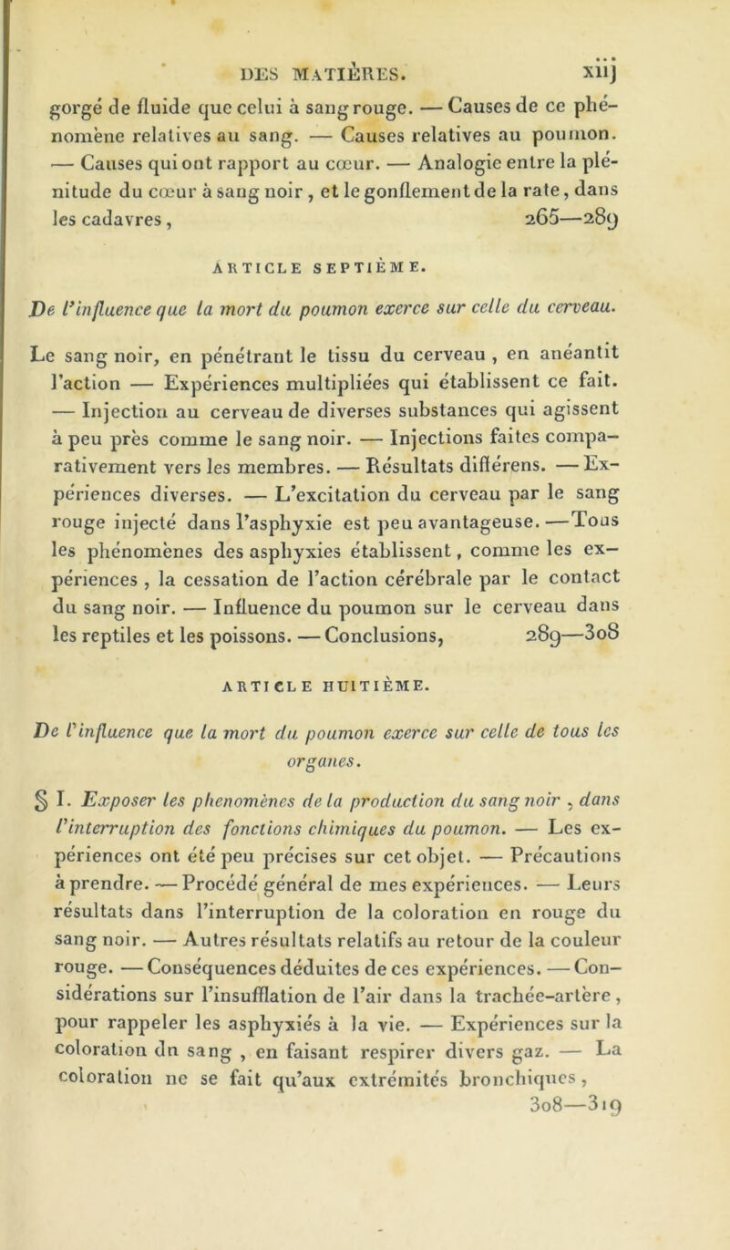 DES MATlilRES. XllJ gorge de fluide que celui a sang rouge, — Causes de ce phe- noniene relatives au sang. — Causes relatives au poumon. — Causes quioot rapport au cocur. — Analogic entre la ple- nitude du coeur a sang noir , et le gonflement de la rate, dans les cadavres, 265—289 ARTICLE SEPTIEME. De l*influence que la mort da poumon exerce sur celle du cerveau. Le sang noir, en penetrant le lissu du cerveau , en aneantit I’action — Experiences multipliees qui etablissent ce fait. — Injection au cerveau de diverses substances qui agissent a peu pres comme le sang noir. — Injections faites compa- rativement vers les membres. — Resultats dlflerens. —Ex- pe'riences diverses, — L’excitation du cerveau par le sang rouge injecte dans Tasphyxie est peu avantageuse.—Tons les phenomenes des asphyxies etablissent, comme les ex- periences , la cessation de Taction cerebrale par le contact du sang noir, — Influence du poumon sur le cerveau dans les reptiles et les poissons. — Conclusions, 289—3o8 ARTI CL E HUITIEME. De Cinfluence que la mort du poumon exerce sur celle de tous les organes. § I. Exposer les phenomenes dela production da sang noir , dans I'interruption des fonciions chimiques du poumon. — Les ex- periences ont ete peu precises sur cetobjet. — Precautions a prendre. — Precede general de mes experiences. — Lenrs resultats dans Tinterruption de la coloration en rouge du sang noir. — Autres resultats relalifs au retour de la couleur rouge. —Consequences deduites deces experiences. —Con- siderations sur Tinsufllation de Pair dans la tracbee-artere, pour rappeler les asphyxies a la vie. — Experiences sur la coloration dn sang , en faisant respirer divers gaz. — La coloration nc se fait qu’aux extremites bronchiques, 3o8—319