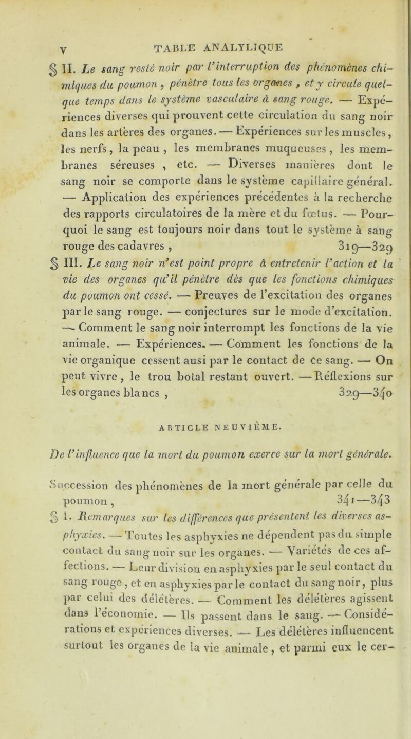 § II. Le sang rosle noir par I’interruption des phcnomenes chi- mlques da poumon , p&netre tous les orgcmes , ety circule qud- que temps dans le systemc vasculaire d sang rouge. — Expe- riences diverses qui prouvent celte circulation du sang noir dans les arleres des orgaues. — Experiences sur les muscles, les nerfs, la pcau , les membranes muqueuses , les mem- branes sereuses , etc. — Divei'ses manieres dont le sang noir se comporte dans le systeme capillaire general. — Application des experiences precedentes a la recherche des rapports circulatoires de la mere et du foetus. — Pour- quoi Ic sang est toujours noir dans tout le systeme a sang rouge des cadavres , 3ig—829 s III. Le sang noir n’est point propre d entretenir faction ct la vie des organes qu’il penelre des que les fonctions cliimiques du poumon ont cesse. — Preuves de I’excitation des organes par le sang rouge. —conjectures sur le mode d’excitation. — Comment le sang noir interrompt les fonctions de la vie animale. ■— Experiences. — Comment les fonctions de la vie organique cessent ausi par le contact de Ce sang. — On pent vivre , le trou bolal restaut ouvert. —Pv.ellexions sur [ les organes blancs , 329—340 ARTICLE NEUVIEME. De f influence que la mort du poumon cxerce sur la mort gendrale. .Succession des phenomenes de la mort gerierale par celle du poumon, 341—343 5 L liemarqucs sur les differences que presentent les diverses as- phyxies. — Toutes les asphyxies ne dependent pasdu simple contact du sang noir sur les organes. ■— Varietes de ccs af- fections. — Lour division en asphyxies par le seul contact du sang rouge, ct en asphyxies par le contact du sang noir, plus par cclui des deleleres..— Comment les dcdelb’es agissent dans 1 econoraie. — Us passent dans le sang. —-Conside- rations et experiences diverses. — Les deleleres influencent surlout les organes de la vie animale , et panni cux le cer-