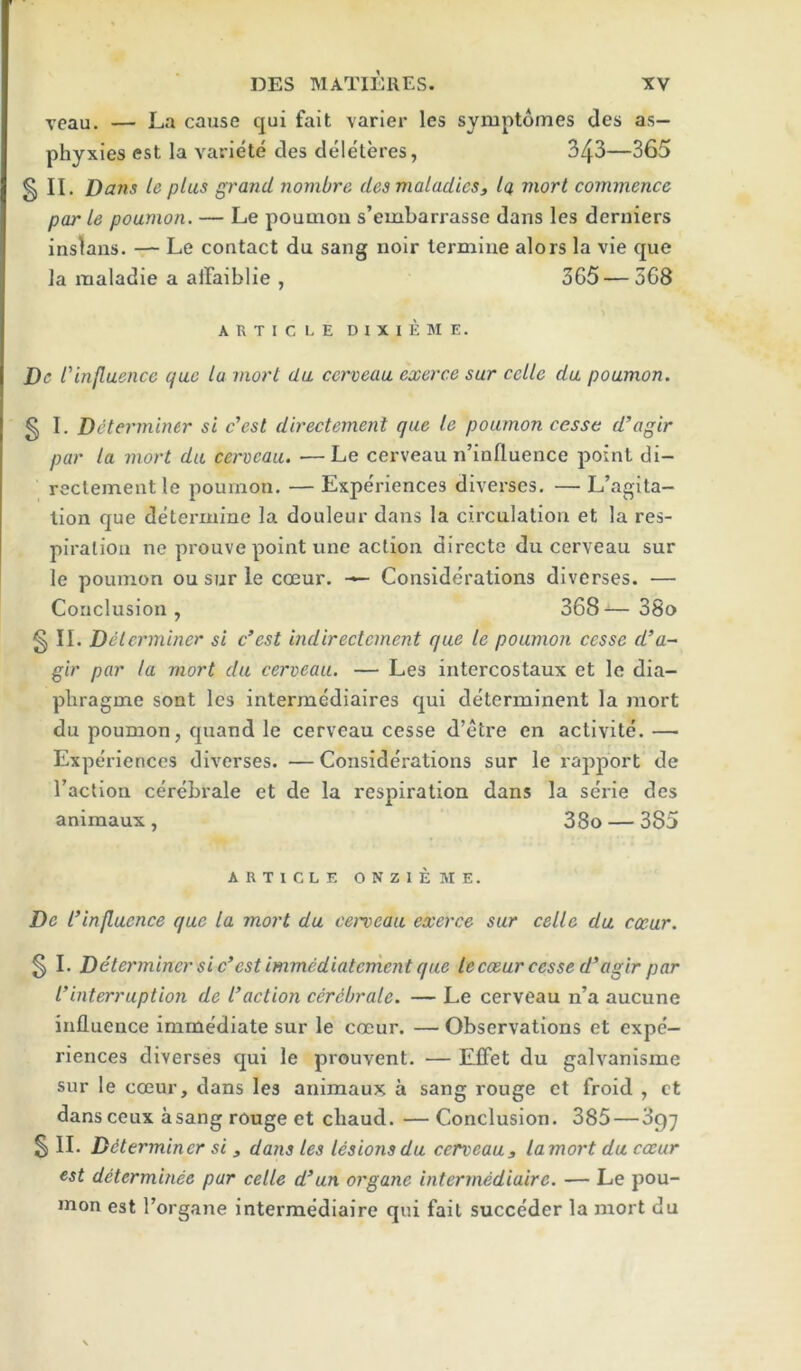 veau, — La cause qui fait varler les symptomes des as- phyxies est la variete cles cleleteres, 343—365 § II. Dans te plus grand nonibre desmaladieSj Iq mart commence par le poumon. — Le pouQiou s’embarrasse dans les derniers inslans. — Le contact du sang noir lermine alors la vie que la maladie a aifaiblie , 365—568 A R T I C I. E D I X I E M E. De rinfluence qae la mart da cerveau exerce sur cclle da poamon. § I. Determiner si e'est directement que le poamon cesse d’agir par la mart da cerveau. —Le cerveau n’inlluence point di- rectementle poumon. —Experiences diverses. —L’agita- lion que determine la douleur dans la circulation et la res- piration ne prouve point une action directe du cerveau sur le poumon ou sur le coeur. Considerations diverses. — Conclusion, 368— 38o § II. Delcrminer si e’est indirectement que le poumon cesse d’a-~ gir par la mort da cerveau. — Les intercostaux et le dia- phragme sont les intermediaires qui determinent la mort du poumon, quand le cerveau cesse d’etre en activite. — Experiences diverses. — Considerations sur le rajiport de Taction cerebrale et de la respiration dans la serie des animaux , 38o — 385 ARTICLE ONZIEME. De I’influence que la mort da cei^eaa exerce sur celle da exar. § I. Determiner sic* est immcdiaterncnt que lecoear cesse d’agir par I’interruption de faction cerdbrale. — Le cerveau n’a aucune influence imme'diate sur le coeur. — Observations et expe- riences diverses qui le prouvent. — EfFet du galvanisme sur le coeur, dans les animaux a sang rouge et froid , ct dans ceux asang rouge et chaud. — Conclusion. 385—897 § II. Determiner si, dans les lesions da cerveau, lamort da exar est determinee par celle d’un organe intermediaire. — Le pou- inon est Torgane intermediaire qui fait succeder la mort du