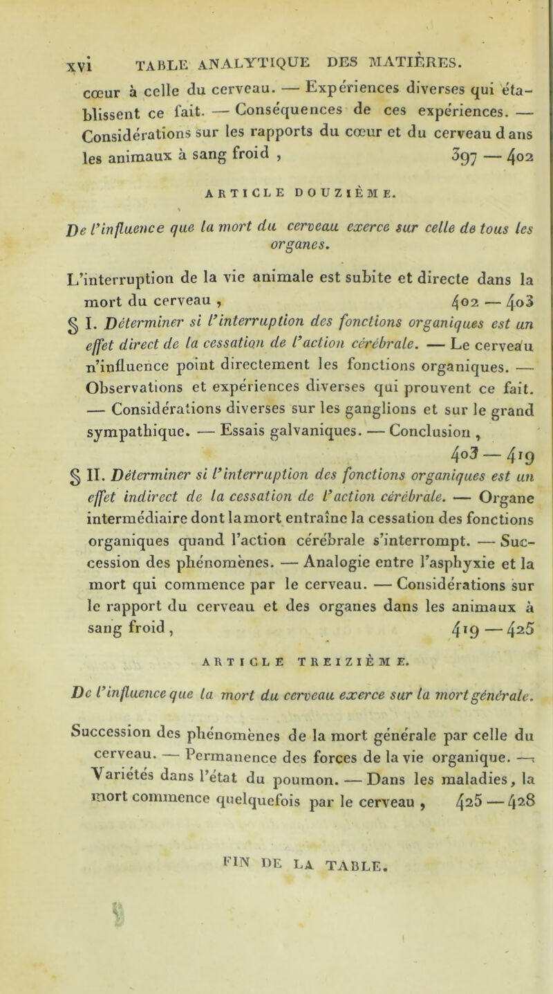 xvl TABLE AIVALYTIQUE DES MATIERES. coeur a celle du cervcau. — Experiences diverses qui 'eta- blissent ce fait. — Consequences de ces experiences. — Considerations sur les rapports du coeur et du cerveau dans les aninaaux a sang froid , — ^02 ARTICLE DOUZIEME. l)e rinfluence que la mort du cerveau exerce sur celle de tous les organes. L’interruption de la vie animale est subite et directe dans la mort du cerveau , 402 — § I. Determiner si l^interruption des fonctions organiques est un effet direct de la cessation de I’action cerebrate. — Le cervejiu n’influence point directement les fonctions organiques. — Observations et experiences diverses qui prouvent ce fait. — Considerations diverses sur les ganglions et sur le grand sympathique. — Essais galvaniques. — Conclusion , 403—419 5 II. Determiner si I*interruption des fonctions organiques est un effet indirect de la cessation de Inaction cerebrate. — Organe intermediaire dont la mort entraine la cessation des fonctions organiques quand faction cerebrale s’interrompt. — Suc- cession des plienomenes. — Analogic entre I’asphyxie et la mort qui commence par le cerveau. —Considerations sur le rapport du cerveau et des organes dans les animaux a sang froid , 4*9 — 4^5 ARTICLE TREIZIEME. Del^ 'influence que la mort du cerveau exerce sur la inert gindrate. Succession des plienomenes de la mort generale par celle du cerveau. — Permanence des forces de la vie organique. —: Varietes dans Petal du poumon. — Dans les maladies, la inort commence quelquefois par le cerveau , 4^^— FIN RE LA TABLE.