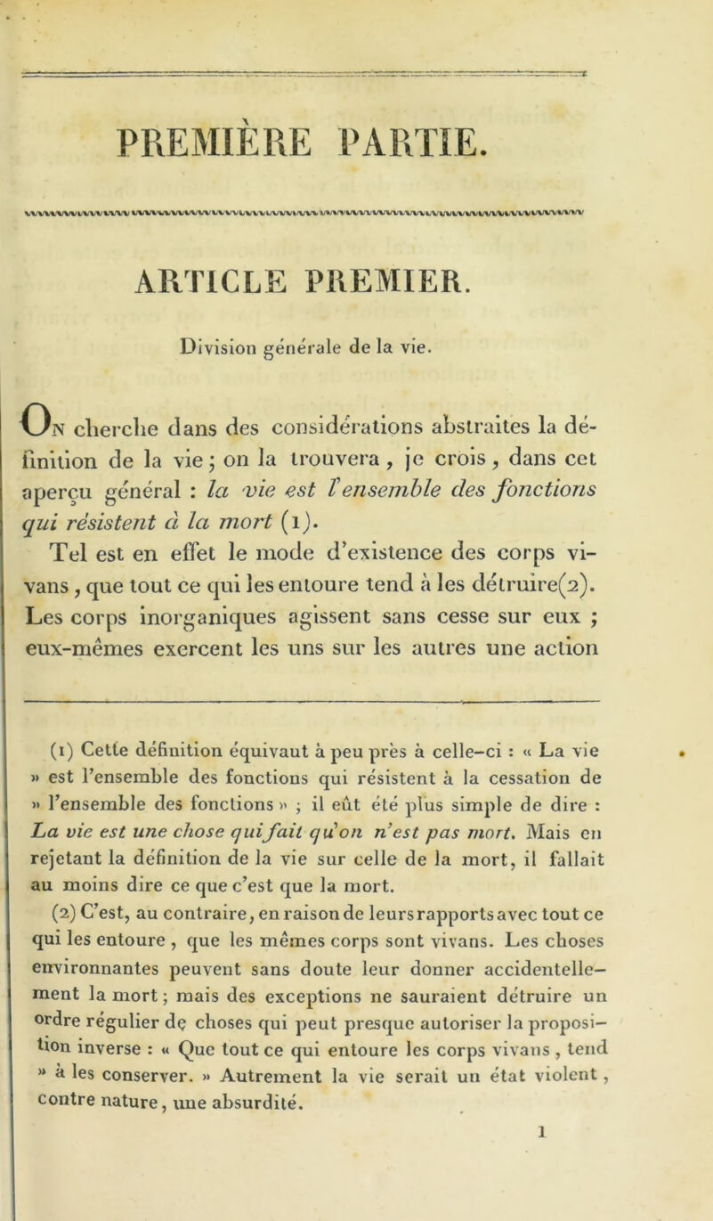 PREMIERE PARTIE. WWWWl/WV%(VW (Jl/\IWWV%/VWWWi<VVVW/W%/VV%> VW%'W/%/VW/V'VVVW%>V'W/V'VW/WWi>'VVV%-'WVWV\' ARTICLE PREMIER. Division geneiale de la vie. On cherche dans des considerations abslraites la de- finition de la vie; on la trouvera , je crois, dans cet apercu general : la vie est Tensemble des fonctions qui resistent d la mart (i). Tel est en effet le mode d’existence des corps vi- vans, que tout ce qui lesenioure tend a les delruire(2). Les corps inorganiques aglssent sans cesse sur eux ; eux-memes exercent les uns sur les autres une action (1) Cette definition equivaut a pen pres a celle-ci : « La vie » est I’ensemble des fonctions qui resistent a la cessation de » I’ensemble des fonctions >' j il eut ete plus simple de dire : ha vie est une chose quifait qu'on n’est pas mart. Mais en rejetant la definition de la vie sur celle de la mort, il fallait au moins dire ce que c’est que la mort. (2) C’est, au contraire, en raison de leursrapportsavec tout ce qui les entoure , que les memes corps sont vivans. Les cboses eirvironnantes peuvent sans doute leur donner accidentelle— ment la mort; mais des exceptions ne sauraient detruire un ordre regulier d? cboses qui peut presque autoriser la proposi- tion inverse : « Que tout ce qui entoure les corps vivans , tend “ a les conserver. » Autrement la vie serait un etat violent, centre nature, ime absurdile.