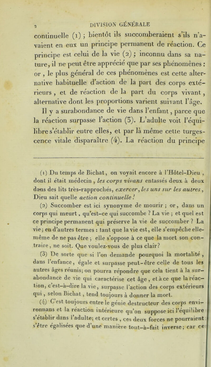 coniinuelle (i) ; bientoi ils siiccomberaient s’ils n’a- vaienl eii eux un principe permanent de reaction. Ce principe est celui de la vie (2) ; inconnu dans sa na- ture, il ne pent elre apprecie que par ses phenomenes : or, le plus general de ces phenomenes est celte alter- native habituelle d’action de la pan des corps exle- rieurs , et de reaction de la part du corps vivant, alternative dont les proportions varient suivant I’age. II y a surabondance de vie dans benfant, parce que la reaction surpasse Faction (5). L’adulte voit I’equi- llbre s’etablir eutre elles, et par la meme cette turges- cence vitale disparaitre (4). La reaction du principe (1) Du temps de Bichat, on voyait encore a I’Hotel-Dieu , dont il etait medecin , /es corps vivans entasses de-ux a deux da*ns des lits tres-rapproches, exercer, les uns sur les autres, Dieu sait quelle action coniinuelle I (2) Succomber est ici synonynie de mourir ; or, dans un corps qui meurt, qu’est-ce qui succombe ? La vie ; et quel est ce principe permanent qui preserve la vie de succomber ? La vie; en d’autres termes : tant que la vie est, elle s’empeche elle- meme de ne pas elre ; elle s’oppose a ce que la mort son con- trais e, ne soit. Que voulez-vous de plus clair? (3) De sorte que si Ton demande pourquoi la mortalite , dans I’enfance, egale et suipasse peut-etre celle de tons les autres ages reunis; on pourra repondre que cela tient a la sur— abundance de A'ie qui caracterise cet age, etace que la reac- tion, c’est-a-dire la vie, surpasse Taction des corps exterieurs qui, selon Bichat, tend toujours a dormer la mort. (4) C est toujours entre le genie destructeur des corps envi— ronnans et la reaction interieure qu*on suppose ici I’equilibre t s’etablir dans Tadulte; et certes , ces deux forces ne pourraient: s’ctre egalisees que d’une maniere tout-a-fait inverse; car ce