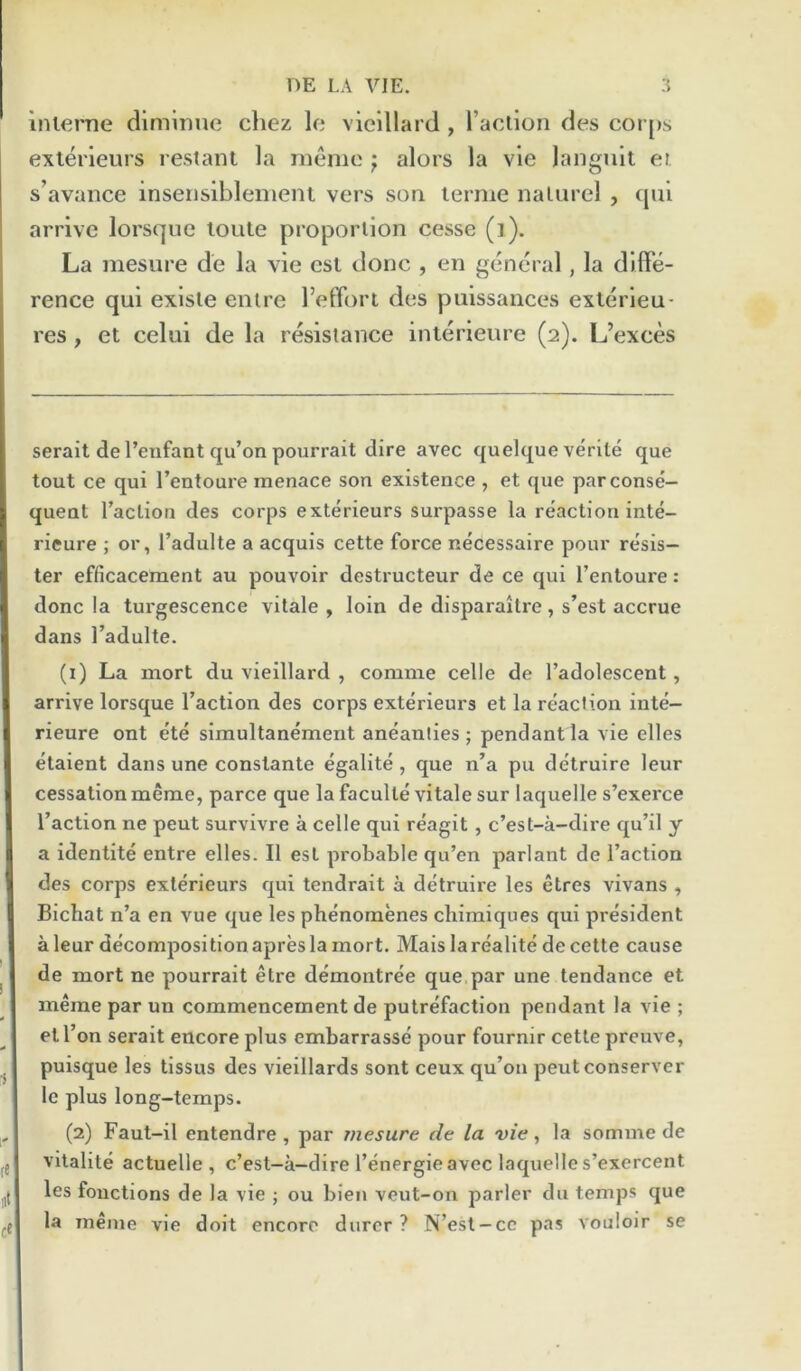 Inierne diminue chez Ic vieillard , I’aciion des coi [)s exlerieurs restant la memo ; alors la vie langn'it or s’avance inserisiblement vers son lerme nalurel , qul arrive lorsque loute proportion cesse (i). La mesure de la vie est done , en general, la diffe- rence qui exlsle entre I’effort des puissances exlerleu- res, et celui de la resistance interieiire (2). L’exces serait de I’enfant qu’on pourrait dire avec quelque verile que tout ce qui I’entoure menace son existence , et que par conse- quent Taction des corps exterieurs surpasse la reaction inte- ricure ; or, I’adulte a acquis cette force necessaire pour resis- ter efficacement au pouvoir destructeur de ce qui Tentoure: done la turgescence vitale , loin de disparaitre, s’est accrue dans I’adulte. (1) La mort du vieillard , comme celle de Tadolescent, arrive lorsque Taction des corps exterieurs et la reaction inte- rieure ont ete simultanement aneanties ; pendant la vie elles elaient dans une constante egalite , que n’a pu detruire leur cessationmeme, parce que la faculte vitale sur laquelle s’exerce Taction ne pent survivre a celle qui reagit , e’est-a-dire qu’il y a identite entre elles. II est probable qu’en parlant de Taction des corps exterieurs qui tendrait a detruire les etres vivans , Bichat n’a en vue que les phenomenes chimiques qui president a leur decomposition apres la mort. Mais la realite de cette cause de mort ne pourrait etre demontree que par une tendance et meme par un commencement de putrefaction pendant la vie ; et Ton serait encore plus embarrasse pour fournir cette preuve, puisque les tlssus des vielllards sont ceux qu’on peutconserver Ic plus long-temps. (2) Faut-il entendre , par Tiiesure de la vie, la somme de vltalite actuelle , e’est-a-dire Tenergieavec laquelle s’exercent les fonctions de la vie ; ou bleu veut-on parler du temps que la meme vie doit encore durcr ? N’est-cc pas vouioir se