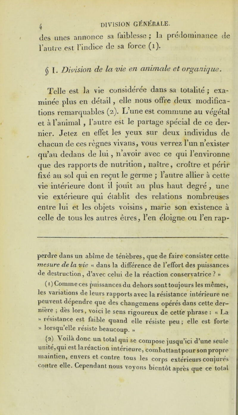 cles imes annonce sa lalblcsso ; la predominance do raiUre cst I’indice de sa force (i). J 1. Division de la vie eii aniniale et organique. Telle est la vie considerce dans sa totallie ; exa- minee plus en detail, elle nous offre deux modifica- tions rcmarquables (2). L’une est commune au vegetal et a I’animal , I’antre est le partage special de ce der- nier. Jetez en eflet les yeux sur deux individus de chacun de ces regnes vivans, vous verrez I’un n’exister qu’au dedans de lui, n’avoir avec ce qui I’environne quo des rapports de nutrition, naitre, croitre et perir fixe au sol qui en recut le germe ; Tautre allier a cette vie interieure dont il jouit au plus liaut degre , unc vie exterieure qui elablit des relations nombreuses enire lui et les objets voisins, marie son existence a celle de tous les autres etres, fen eloigne ou fen rap- perdre dans un abime de tenebres, que de faire consister cette mesure dela vie « dans la difference de feffort des puissances de destruction, d’avec celui de la reaction conservatrice ? » (I) Coinmeces puissances du dehors sont toujours les memes, les variations de leurs rapports avec la resistance interieure ne peuvent dependre que des changemens operes dans cette der- niere ; des lors, voici le sens rigoureux de cette phrase : « La » lesistance est faible quand elle resiste peu; elle est forte » lorsqu’elle resiste beaucoup. » {2) A oila done un total qui se compose jusqu’ici d’une seule unite, qui est la reaction interieure, combattantpour son propre inaintien, envers et centre tous les corps exterieurs conjures centre elle. Cependant nous voyons bicnt6tapres que ce total