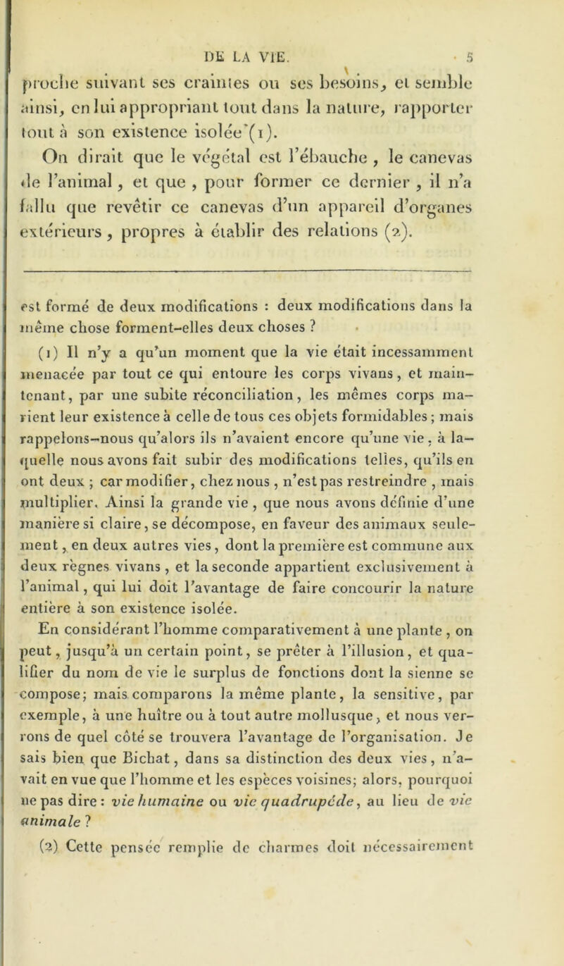 DK LA VIE. • a proclie sulvant scs crainies on sos besolns^ ei semble alnsi, cn lui appropriant lout dans la nalure, j apporlei* lout a son existence isolee*(i). On dlralt que le vegetal cst I’ebaucbe , le canevas <le I’animal, et que , pour former ce dernier , 11 n’a fallu que revellr ce canevas d’un apparell d’organes exierieurs, propres a eiablir des relations (?.). esl forme de deux modifications : deux modifications dans la ineme chose forment-elles deux choses ? (1) II n’y a qu’un moment que la vie etait incessamment luenacee par tout ce qui entoure les corps vivans, et main- tenant, par une subite reconciliation, les memes corps ma- rient leur existence a celle de tons ces objets formidables; mais rappelons-nous qu’alors ils n’avaient encore qu’une vie, a la— quelle nous avons fait subir des modifications telles, qu’ils en ont deux ; car modifier, cheznous, n’estpas restreindre , mais multiplier, Ainsi la grande vie , que nous avons definie d’line inanieresi claire,se decompose, en faveur desanimaux seulc- ment,endeux autres vies, dont la premiere est commune aux deux regnes vivans, et laseconde appartient exclusivement a I’animal, qui lui doit I'avantage de faire concourir la nature entiere a son existence isolee. En considerant Tbomme comparativement a une plante , on peut, jusqu’a un certain point, se preter a I’illusion, et qua- lifier du nom de vie le surplus de fonctions dont la sienne se compose; mais comparons la meme plante, la sensitive, par cxemple, a une huitre ou a tout autre mollusque, et nous ver- rons de quel cote se trouvera I’avantage de I’organisation. Je sais bien que Bichat, dans sa distinction des deux vies, n’a- vait en vue que riiomme et les especes voisines; alors, pourquoi ne pas dire: vie fiumaine ou vie quadrupccle ^ au lieu de vie animale ?