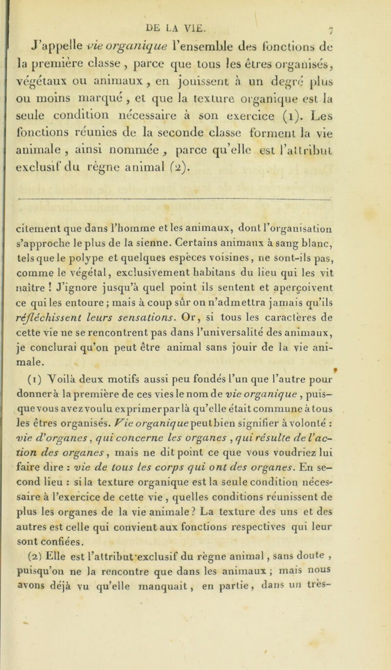 J’appelle vieorganique I’ensemble ties Ibnctions do la premiere classe , parce que tous les etres organises, vegetaux ou animaux, eii jouissent a un degre plus ou moins marque , et que la texlure organique est la seule condition nbcessaire a son exercice (i). Les fonctions reunies de la seconde classe fbrmcnl la vie animale , ainsi nommee , parce qu’ellc est raltribuL exclusil'du regne animal f^). cilemenl que dans I’homme et les animaux, dont rorganisalion s’approche le plus de la sienne. Certains animaux a sang blanc, telsquele polype et quelques especes voisines, ne sont-ils pas, coinme le vegetal, exclusivement habitans du lieu qui les vit naitre ! J’ignore jusqu’a quel point ils sentent et aperfoivent ce qui les entoure ; mais a coup sur on n’admettra jamais qu’ils rijltchisstnt leurs sensations. Or, si tous les caracteres de cette vie ne se rencontrent pas dans I’universalite des animaux, je conclurai qu’on peut etre animal sans jouir de la vie ani- male. 1 (1) Yoila deux motifs aussi peu fondes Tun que I’autre pour donnera lapremiere de ces vies le nom de vie organique , puis— quevous avezvoulu exprimerparla qu’elle etait commune a tous les etres organises, ^i'e organi<7«epeutbien signlfier avolonte : vie d'organes, qui concerne les organes , qui resulte de Vac- tion des organes., mais ne dlt point ce que vous voudriez lui faire dire : vie de tous les corps qui ont des organes. En se- cond lieu : si la texture organique est la seule condition neces- saire a Texerclce de cette vie , quelles conditions reunissent de plus les organes de la vie animale? La texture des uns et des autres est celle qui convient aux fonctions respectives qui leur sont confiees. (2) Elle est Tattribafexclusif du regne animal, sans doute , puisqu’on ne la rencontre que dans les animaux ; mais nous avons deja vu qu’elle manquait, en partie, dans im tres-