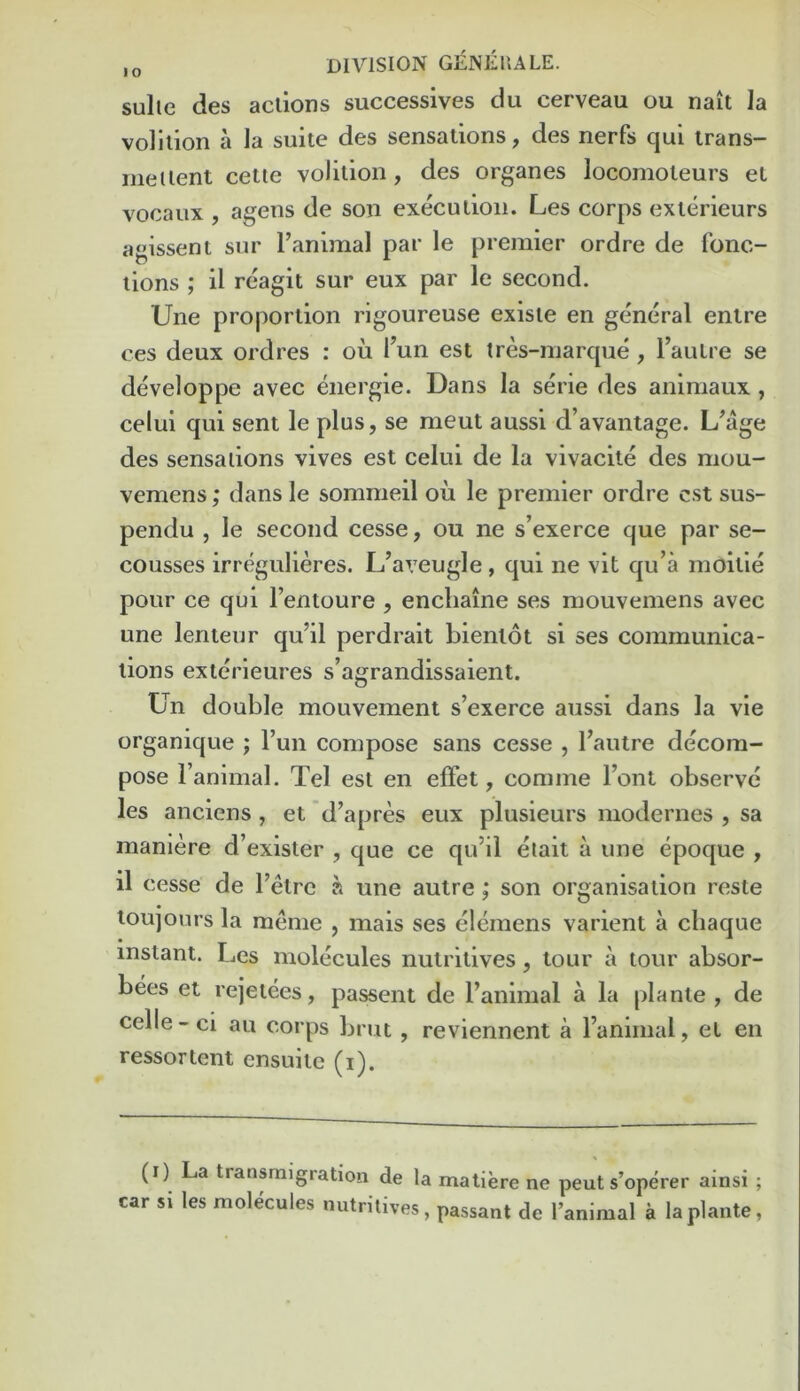 sulie des actions successives du cerveau ou nait la volition a la suite des sensations, des nerfs qui trans- ineitent cetie volition, des organes locomoteurs et vocaux , agens de son execution. Les corps exterieurs agissent sur Tanimal par le premier ordre de fonc- lions ; il reagit sur eux par le second. Une proportion rigoureuse existe en general enlre ces deux ordres : ou I’un est tres-marque, Tautre se developpe avec energie. Dans la serie des animaux , celui qui sent le plus, se meut aussi d’avantage. des sensations vives est celui de la vivacile des mou- vemens; dans le sommeil ou le premier ordre est sus- pendu , le second cesse, ou ne s’exerce que par se- cousses irrt?gulieres. L’aveugle, qui ne vit qu’a moitie pour ce qui I’entoure , encliaine ses mouvemens avec une lenteur qu’il perdrait bientot si ses communica- tions exlerieures s’agrandissaient. Un double mouvement s’exerce aussi dans la vie organique ; Tun compose sans cesse , I’autre decom- pose I’animal. Tel est en efFet, comme I’ont observe les anciens , et d’apres eux plusieurs modernes , sa maniere d’exister , que ce qu’il etait a une epoque , il cesse de I’etre a une autre; son organisation reste toujours la meme , mais ses elemens varient a chaque instant. Les molecules nutritives, tour a tour absor- bees et rejetees, passent de I’animal a la plante , de celle-ci au corps brut , reviennent a I’animal, et en ressortent ensuitc (i). (i) La transmigration de la matiere ne pent s’operer ainsi ; car si les molecules nutritives, passant de I’animal a la plante,