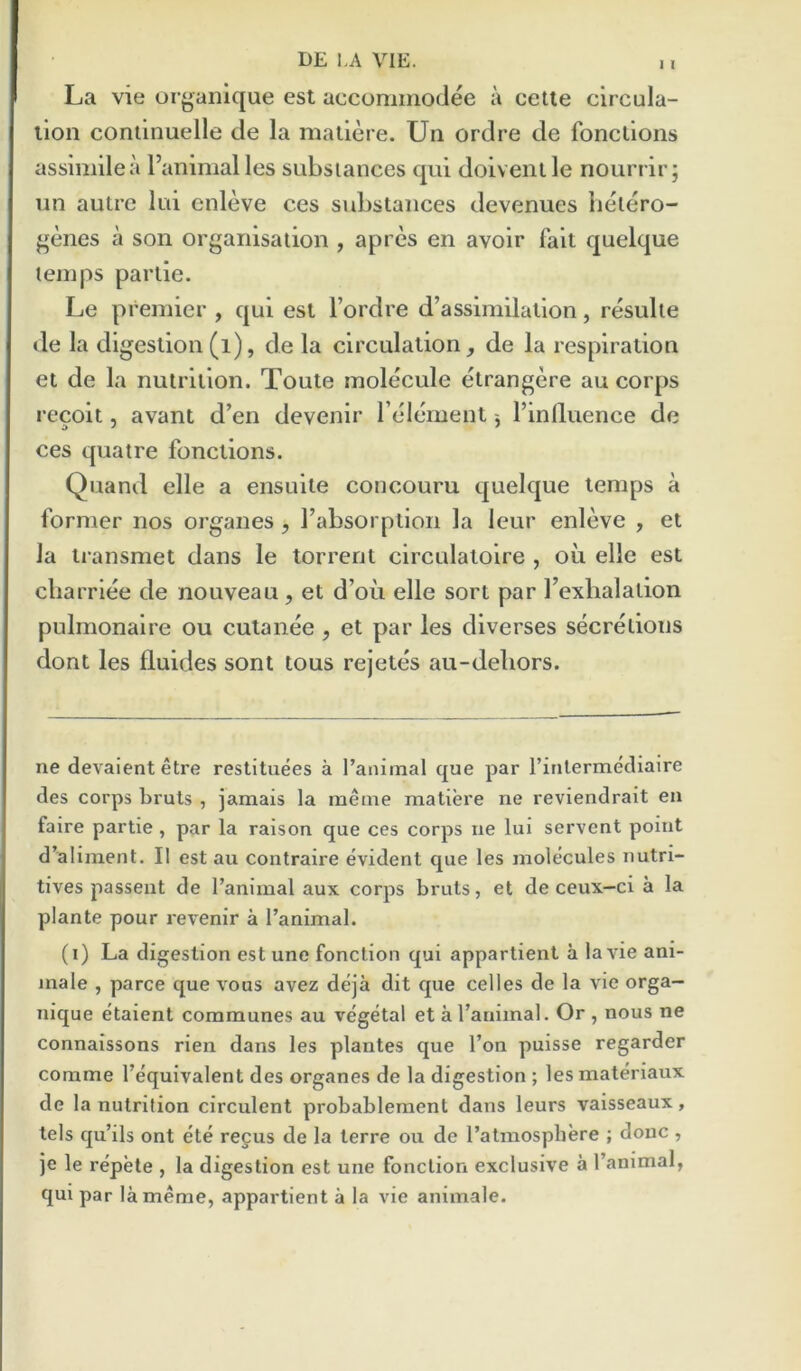 La vie organique est accominodee a cetle circula- tion coniinuelle de la maliere. Un ordre de foncllons assimilea I’animalles substances qui doivenlle nourrir; nn autre lui enleve ces substances devenues betero- ^enes a son organisation , apres en avoir fait quelque temps partie. Le premier , qui est I’ordre d’assimilation, resulte de la digestion(i), de la circulation, de la respiration et de la nutrition. Toute molecule etrangere au corps recoit, avant d'en devenlr relement 5 I’influence de ces quatre fonctlons. Quand elle a ensuite concouru quelque temps a former nos organes , Tabsorption la leur enleve , et la transmet dans le torrent clrculatoire , oil elle est cliarrlee de nouveau, et d’oii elle sort par Texhalatlon pulmonalre ou cutanee , et par les diverses secretions dont les fluides sont tons rejetes au-debors. ne devaientetre restituees a raiumal que par rinlermediatre des corps bruts , jamais la meme matiere ne reviendrait eii faire partie , par la raison que ces corps ne lui servent point d’aliment. II est au contraire evident que les molecules nutri- tives passent de I’animal aux corps bruts, et de ceux—ci a la plante pour revenir a I’animal. (i) La digestion est une fonction qui appartient a la vie ani- male , parce que vous avez deja dit que celles de la vie orga- nique etaient communes au vegetal et a I’animal. Or , nous ne connaissons rien dans les plantes que I’on puisse regarder comme I’equivalent des organes de la digestion ; lesmateriaux de la nutrition circulent probableraent dans leurs vaisseaux, tels qu’ils ont ete recus de la terre ou de I’atmosphere ; done , je le repete , la digestion est une fonction exclusive a I’animal, qui par la meme, appartient a la vie animale.