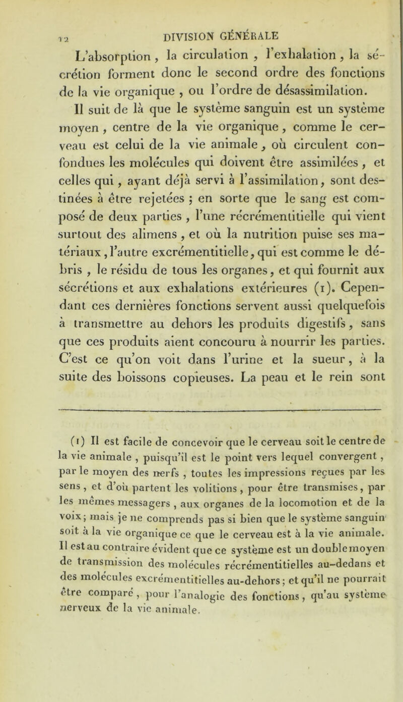 L’absorption , la circulation , Texlialaiion , la se- cretion forment done le second ordre des fonctioiis de la vie organique , ou I’ordre de d^sassimilation. 11 suit de la que le systeme sanguin est un systeme inoyen , centre de la vie organique, comme le cer- veaii est celui de la vie animale, oil circulent con- fondues les molecules qui doivent etre assimilees, et cedes qui, ayant deja servi a I’assimilation, sont des- tinees a etre rejetees j en sorte que le sang est com- pose de deux parties , I’une recrementitielle qui vient surtOLit des alimens , el ou la nutrition puise ses ma- teriaux jTautre excrementitielle, qui est comme le de- bris , le residu de tous les organes, et qui fournit aux secretions et aux exhalations exterieures (i). Ceperi- dant ces dernieres fonctions servent aussi quelquefols a transmettre au dehors les produits digestifs, sans que ces produits aient concouru a nourrir les parties. C’est ce qu’on volt dans I’urine et la sueur, a la suite des boissons copieuses. La peau et le rein sont (i) II est facile de concevoir que le cerveau soil le centre de la vie animale , puisqu’il est le point vers lequel convergent, par le raoyen des nerfs , toutes les impressions regues par les sens, et d’ou partent les volitions, pour etre transmises, par les memes messagers , aux organes de la locomotion et de la voix; mais je ne comprends pas si bien que le systeme sanguin soit a la vie organique ce que le cerveau est a la vie animale. II est au conlraire evident que ce systeme est un doubleraoyen de transmission des molecules recrementitielles au—dedans et des molecules excrementitielles au-dehors; etqu’il ne pourrait etre compare , pour Tanalogic des fonctions, qu’au systeme nerveux de la vie animale.