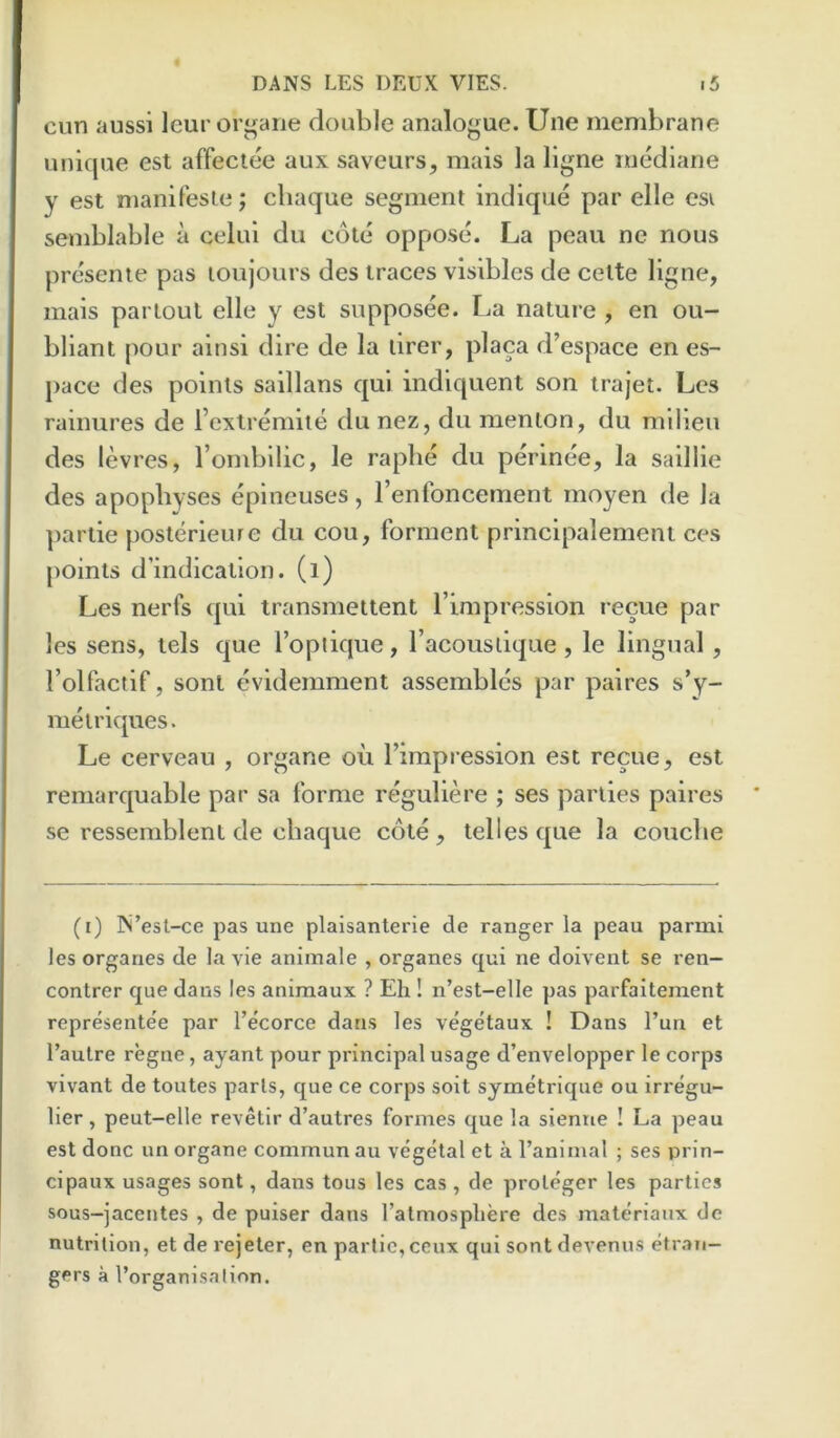 cun aussi leur orj^aiie double analogue. Une membrane unique est affeclee aux saveurs, mais la llgne mediane y est manifesle; chaque segment indique par elle esi semblable a celul du cote oppose. La peau ne nous presenie pas loujours des traces visibles de cette ligne, mais partout elle y est supposee. La nature , en ou- bliant pour ainsi dire de la lirer, placa d’espace en es- pace des points saillans qui indiquent son irajet. Lcs rainures de i’extremiie du nez, du menton, du milieu des levres, I’ombilic, le raphe du perinee, la saillie des apophyses epineuses, I’enfoncement moyen de la ])artie posterieure du cou, forment principalement ces points d’indication. (i) Les nerfs qui iransmettent Timpression recue par les sens, tels que I’opiique, I’acouslique, le lingual, Folfactif, sonl evidemment assembles par paires s’y- metriques. Le cerveau , organe ou I’impression est recue, est remarquable par sa forme reguliere ; ses parlies paires se ressemblent de cbaque cote , telles que la coucbe (i) rs’esl-ce pas une plaisanterie de ranger la peau parmi les organes de la vie animale , organes qui ne doivent se ren- contrer que dans les animaux ? Eh ! n’est-elle pas parfaitement representee par I’ecorce dans les vegetaux ! Dans I’un et I’aulre regne, ayant pour principal usage d’envelopper le corps vivant de toutes parts, que ce corps soit symetrique ou irregu- lier, peut-elle revetir d’autres formes que la sienne ! La peau est done un organe commun au vegetal et a fanimal ; ses prin- cipaux usages sont, dans tons les cas , de proteger les parties sous-jacentes , de puiser dans I’atmosphere des materiaux de nutrition, et de rejeter, en partie,ceux qui sontdevenus etran- gers a I’organisalion.