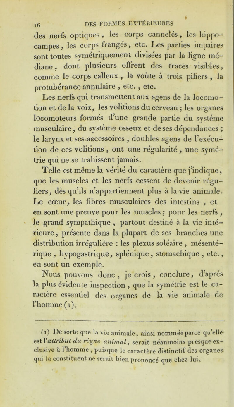 des nerfs optiques , les corps canneles, les lilppo*^ campcs, les corps fraii^es, etc. Les parlies impalres sont loutes symelriquement divisees par la ligne me- diane, doiit plusieurs oftrent des traces visibles, comme le corps calleux , la voute a irois piliers , la protuberance annulaire , etc. , etc. Les nerfs qui transraellent aux agens de la locomo- tion et de la voix, les volitions du cerveau; les organes locomoteurs formes d’une grande partie du systeme musculaire, du systeme osseux et deses dependances ; le larynx et ses^accessoires ^ doubles agens de I’execu- tion de ces volitions, ont une regularite , une syme- trie qui ne se iraliissent jamais. Telle est meme la verite du caraclere que j’indique, que les muscles et les nerfs cessent de devenir regu- liers, des qu’ils r/a})partiennent plus a la vie animale. Le coeur, les fibres musculaires des intestlns , et en sont une preuve pour les muscles; pour les nerfs , le grand sympalhique, partout destine a la vie inie- rieure, presente dans la plupart de ses branches une distribution irreguliere : les plexus soleaire , mesente- rique , hypogastrique, splenique, stomacbique , etc., en sont un exemple. Nous pouvons done , je crois , conclure, d’apres la plus evidente inspection, que la symetrie est le ca- ractere essenliel des orjranes de la vie animale de riiomme (i). (i) De sorte que la vie animale, ainsi nomineeparce qu’elle attrihut du regne animal^ serait neanmoins presqueex- clusive a I’homme, puisque le cavactere distinctif des organes qui la constituent ne serait bien prouonce que chez lui..