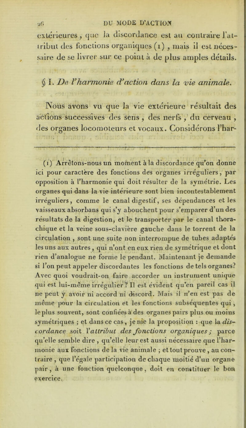 ur. ' DU MODE D’ACTIOP» (ixLerieures, quo J.'i discordance esl au conUali'c Tal- fribul dcs fonctioris or^aniques (i) , inais il esL neces- saire de se llvrer sur ce point a de plus amples details. § 1. De Vharmonie d'action dans la vie animale. Nous avons vii que la vie exterieure resultait des aciiom successives des sens , des nerfs du cerveau , des organes locomoieurs et vocaux. Considerons I’har- (i) Arretons-nous un moment ala discordance qu’on donne ici pour caraclere des fonclions des organes irreguliers, par opposition a I’harmonie qui doit resuiter de la symetrie. Les organes qui dans la vie interieure sont bien incoiiteslablement irreguliers, comme ie canal digestif, ses dependances et les vaisseaux absorbans qui s’y abouchent pour s’emparer d’un des resultats de la digestion, et le transporter par le canal tlwra- chique et la veine sous-claviere gauche dans le torrent de la circulation , sont une suite non interrornpue de tubes adaptes les uns aux autres , qui n’ont en eux rien de symetrique et dont l ien d’analogue ne forme le pendant. Ivlaintenant je demande si Ton pent appeler discordantes les fonctions de tels organes? Avec quoi voudrait-on faire accorder un instrument unique qui est lui-meme irregulier? II est evident qu’en pareil cas il ne peut y avoir ni accord ni discord. Mais il n’en est pas de ineme pour la circulation et les fonctions subsequentes qui, leplus souvent, sont confleesa des organes pairs plus ou moins syraelriques ; et dans ce cas, jenie la proposition : que \&. dis- cordance soit Valtribut des Jbnctions organiques; parce qu’elle semble dire , qu’elle leurest aussi necessaire que I’har- monie aux fonclions dela vie animale ; ettoutprouve, aucon- traire , que I’egale participation dccliaquc moitie d’uu organe pair, a une fonclion quelconque, doit en constituer le bon exercice.