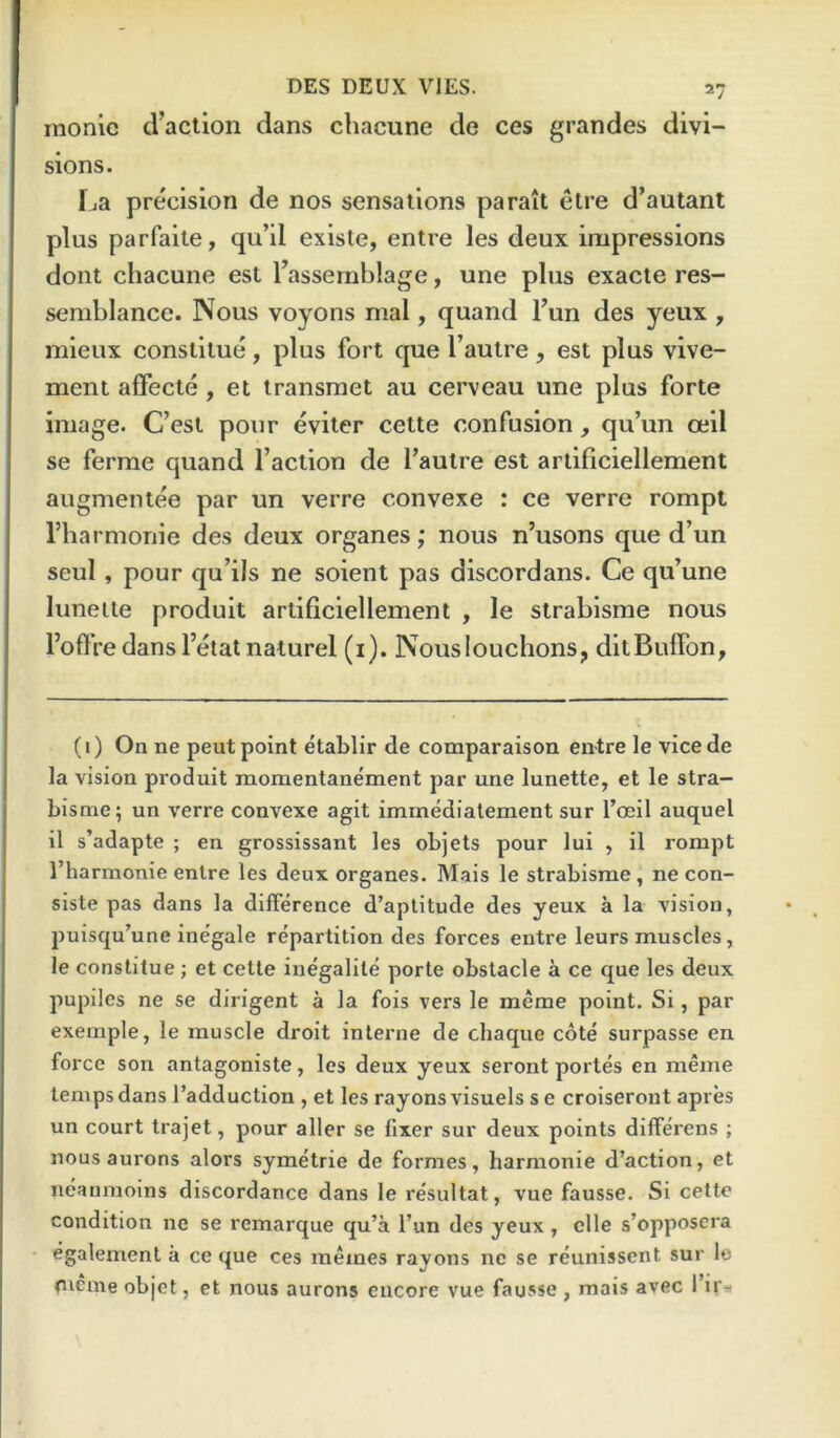 monic d’action dans chacune de ces grandes divi- sions. TjE precision de nos sensations parait etre d’autant plus parfalte, qu’il existe, entre les deux impressions dont chacune est Tassemblage, une plus exacte res- semblance. Nous voyons mal, quand Tun des yeux , mieux constilue, plus fort que Tautre, est plus vive- ment affecle , et iransmet au cerveau une plus forte image. C’est pour eviter cette confusion qu’un ceil se ferme quand faction de fautre est artificiellement augmentee par un verre convexe : ce verre rompt I’harmonie des deux organes; nous n’usons que d’un seul , pour qu’ils ne soient pas discordans. Ce qu’une lunette produit artificiellement , le strabisme nous Fofire dansI’etat nature! (i). Nouslouchons, ditBuffon, (i) On ne pent point etablir de comparaison entre le vicede la vision produit momentanement par une lunette, et le stra- bisme; un verre convexe agit imrnedialement sur I’oeil auquel il s’adapte ; en grossissant les objets pour lul , il rompt I’harmonie entre les deux organes. Mais le strabisme, ne con- siste pas dans la difference d’aptitude des yeux a la vision, puisqu’une inegale repartition des forces entre leurs muscles, le constitue; et cette inegalile porte obstacle a ce que les deux pupiles ne se dirigent a la fois vers le meme point. Si, par exemple, le muscle droit interne de chaque cote surpasse en force son antagoniste, les deux yeux seront portes en meme temps dans I’adduction , et les rayons visuels s e croiseront apres un court trajet, pour aller se fixer sur deux points differens ; nous aurons alors symetrie de formes, harraonie d’action, et neaumoins discordance dans le re'sultat, vue fausse. Si cette condition ne se remarque qu’a I’un des yeux, clle s’opposcra egalement a ce que ces memes rayons ne se reunissent sur le cicme objot, et nous aurons encore vue fausse , mais avec I’ir-!