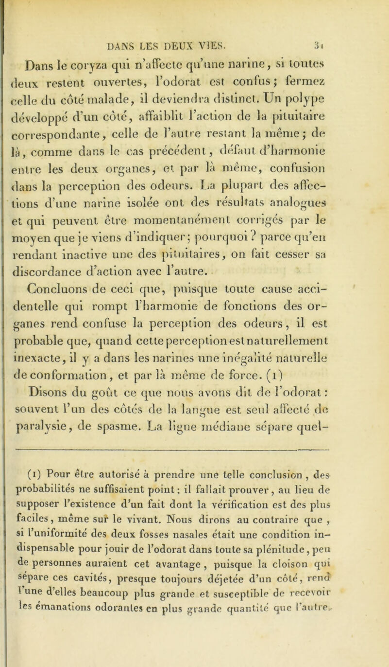 Dans le coryza qul n’uflectc qu’iine narlne, si loutes deux reslent ouvertes, Todorat csl confus; fermcz celle du cole inalade, il deviendra distinct. Un polype developpe d’un cote, affaiblit I’aclion de la piluilaire correspondanle, celle de I’aulre restant la menie; de la, comme dans Ic cas precedent, defaul d’harrnonle enlre les deux organes, et par la meuie, conrusion dans la perception des odeurs. La plupart des aflec- tlons d’une narine isolee ont des resultats analogues et qui peuvent clre monientanemeul cori iges par le moyen que ie viens d’indiquer; pourquoi } parce qu’en rendant inactive unc des piluitaires, on fait cesser sa discordance d\action avec I’autre. • Goncluons de ceci que, puisque loulc cause acci- denlelle qui rompt I’liarmonie de fonclions des or- ganes rend confuse la percej)iion des odeurs, il est probable quo, quand cette perception est naliirellement inexacte, il y a dans les narincs nne inegalile nalurelle de conformation, et par la ineme dc force, (i) Dlsons du gout ce que nous avons dll dc I’odorat: souvenl I’un des cotes de la lanj/ue est seul alFecie dc paralysie, de spasme. La ligue mediane separe quel- (i) Pour elre autorise a prendre une telle conclusion , des probabilites ne suffisaient point; il fallait prouver, au lieu de supposer I’existence d’un fait dont la verification est des plus faciles, meine suir le vivant. Nous dirons au contraire que , si I’uniformite des deux fosses nasales etait une condition in- dispensable pour jouir de I’odorat dans toute sa plenitude, pea de personnes auraient cet avantage , puisque la cloison qui separe ces caviles, presque toujours dejetee d’un cote, rend I une d’elles beaucoup plus grande el susceptible de recevoir les emanations odoraules en plus grande quantile quo I’aufre.-