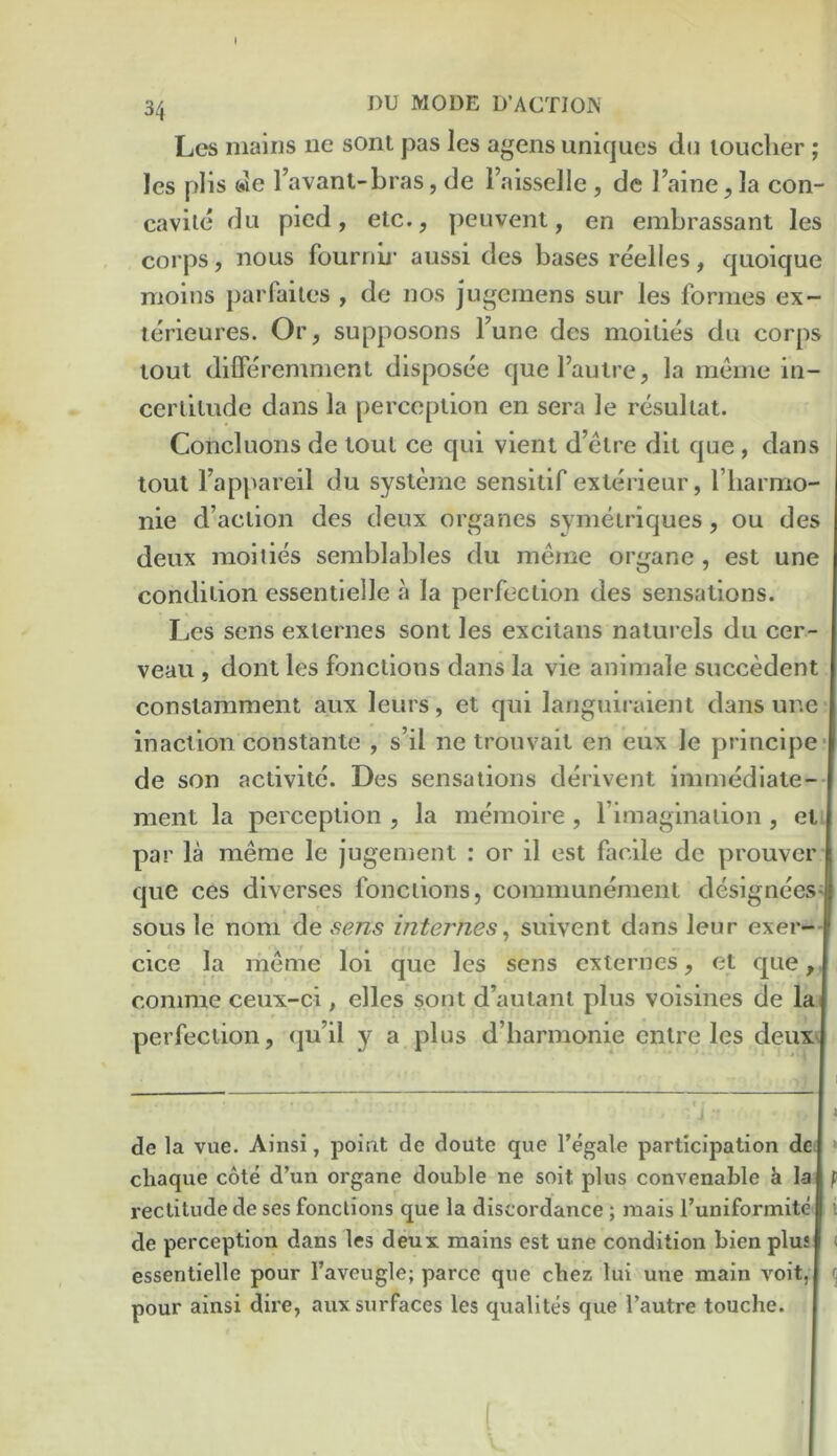 34 DU MODE D’ACTIOK Lcs mains ne sont pas les ageiis uniques d(j toucher ; les plis de I’avanl-bras, de I’aisselle , de I’aine, la con- caviie du pied, etc., peuvent, en embrassant les corps, nous fournii- aussi des bases reelles, quoique moins parfailes , de nos jugemens sur les formes ex- lerieures. Or, supposons Tune des moities du corps tout difFeremmenl disposee quel’autre, la meme in- certitude dans la perception en sera le resultat. Concluoiis de tout ce qui vient d’etre dit que, dans tout I’appareil du systemc sensitif exlerieur, I’liarmo- nie d’action des deux organes symetriques, ou des deux moities semblables du meme organe, est une condition essentielle a la perfection des sensations. Les sens externes sont les excitans naturels du cer- veau , dont les fonctions dans la vie animale succedent constamment aux leurs, et qui languiraient dans une inaction constante , s’il ne trouvait en eux le principe- de son activitc. Des sensations derivent immedlate- ment la perception , la memoire , rimaginaiion , eti par la meme le jugement : or il est facile de prouver | que ces diverses fonctions, communement designeesl sous le nom de sens internes^ suivent dans leur exer—I cice la meme loi que les sens externes, et que,, comme ceux-ci , elles sont d’autant plus voisines de lai perfection, qu’il y a plus d’barmonie cntre les deux; 1 c , J - I de la vue. Ainsi, point de doute que I’egale participation de, » chaque cote d’un organe double ne soit plus convenable h la f rectitude de ses functions que la discordance; raais I’uniformite i de perception dans les deux mains est une condition bien plus < essentielle pour I’aveugle; parce que cbez lui une main voit, ^ pour ainsi dire, aux surfaces les qualites que I’autre touche.