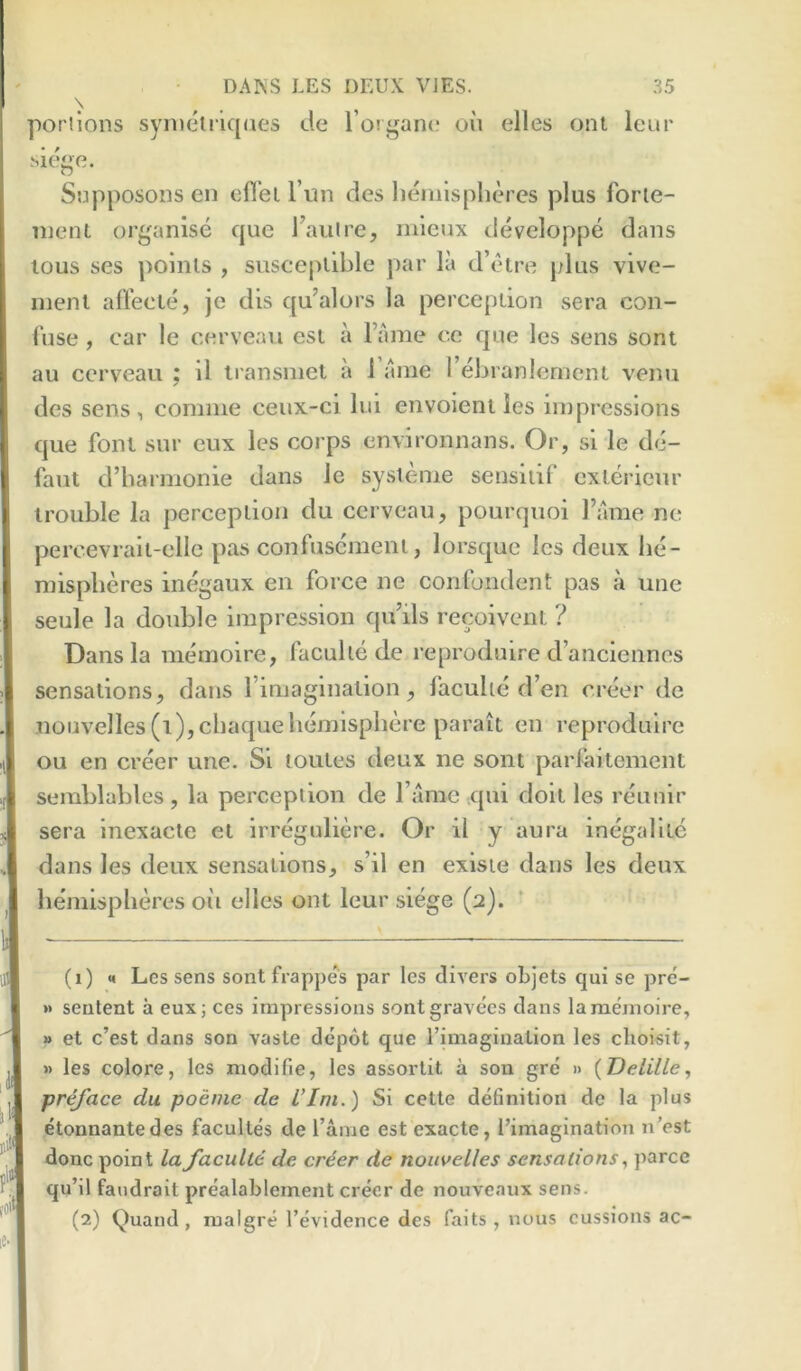 \ porilons symetiiqaes de rorgaiK; oil dies oni leur dege. SopposoDS en cfl’ei I’un des hemisplid'cs plus Ibrie- nient organise que I’aiilre, niieux developpe dans lous ses poinls , susceiillble par la d’etre plus vive- inenl airecte, je dis qu’alors la perception sera con- fuse , car le cerveau est ii I’ame cc que Ics sens sont au ccrveau ; il iransmet a I’anie rebranlemcnt venu des sens, comme ceux-ci liii envoient les impressions que font sur eux les corps cnvironnans. Or, si le de- faut d’barmonie dans le systenie sensiiil exterieur trouble la perception du cerveau, pourqiioi I’ame ne percevralt-ellc pas confuscmenl, lorsque les deux be- mispberes inegaux en force ne confondent pas a une seule la double impression qu’ils recoivent ? Dans la memoire, faculiede reproduire d’ancienncs sensations, dans I’iniagination, faculie d’en creer de noiivelles (i),cbaquehemisphere parait en reproduire ou en creer une. Si toutes deux ne sont parfaitement seinblables, la perception de I’amc ,qui dolt les reunir sera Inexacte et irregnlid'e. Or il y aura inegalite dans les deux sensations, s’il en exisie dans les deux hemispheres oil elles ont leur siege (2). (1) M Les sens sont frappe*'s par les divers oLjets qui se pre'- » seutent a eux; ces impressions sontgravees dans la memoire, » et c’est dans son vaste depot que I’imagination les clioisit, » les colore, les modifie, les assorlit a son gre » {TJelille^ preface du poeme de Vim.) Si cetle definition de la plus etonnantedes facultes de fame est exacte, I’imagination n’est done point la faculie de cr6er de nouvelles sensations, parcc qu’il faudrait prealablement creer de nouveaux sens. (2) Quand, malgre fevidence des fails , nous cussions ac-