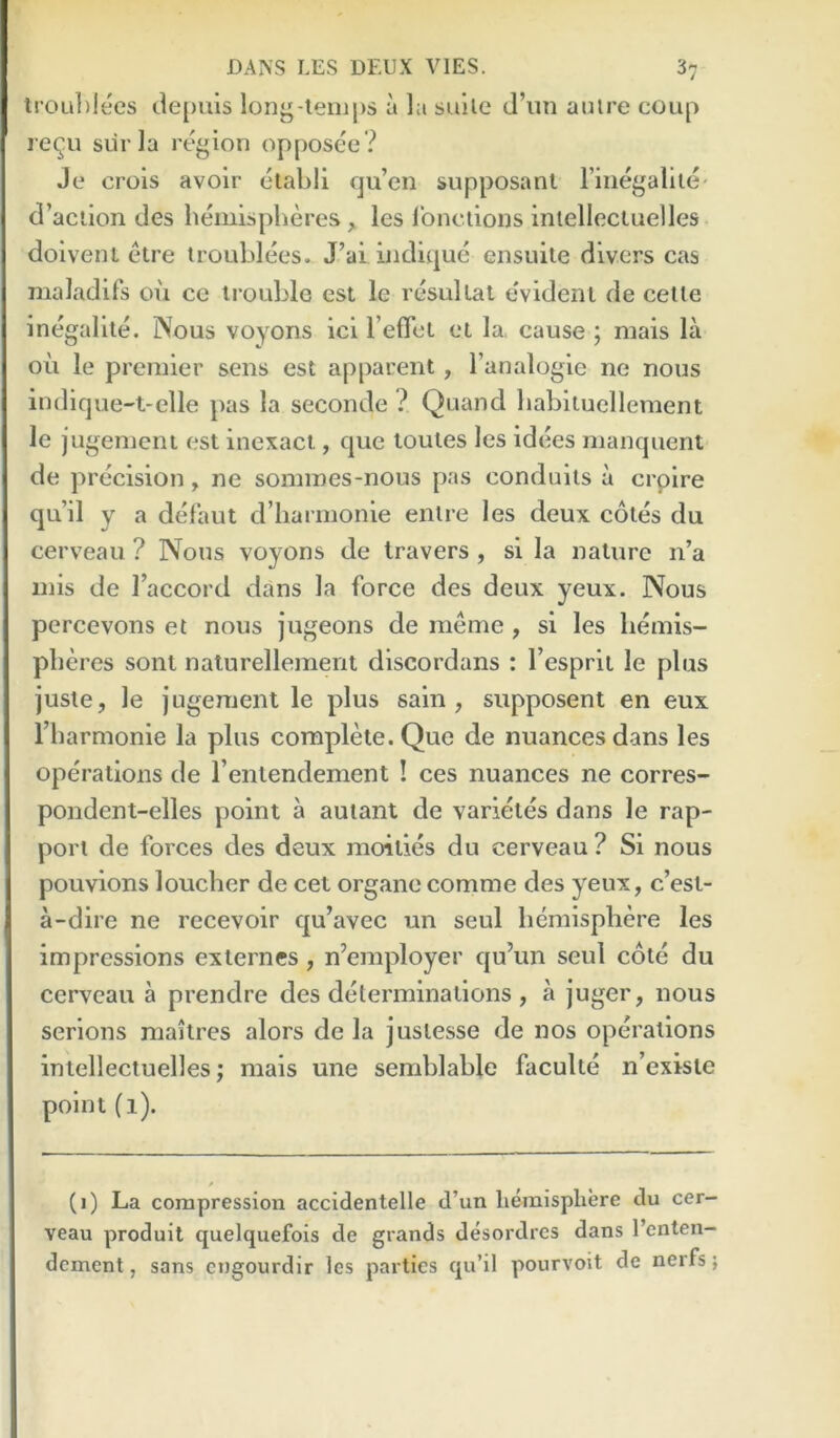 lroul)lees depiiis long-lemps a la sulle d’lin aulre coup requ siir la region opposee ? Je crois avoir etabli qu’en supposanl Fiiiegallle' ci’aciion des hemispheres , les Ibnelions iniellecluelles doivent etre trouhlees. J’ai indique ensuite divers cas maladif’s ou ce irouhle est le resullal evident de celle inegalile. Nous voyons icl refTct et la> cause ; mais la oil le premier sens est apparent, I’analogle ne nous indicjue-t-elle pas la seconde ? Quand hahiiuellement le j ugemeni est inexact, cpie toutes les idees manquent de ])recision, ne sommes-nous pas conduits a crplre qu’il y a delaut d’liarmonle enlre les deux cotes du cerveau ? Nous voyons de Iravers , si la nature n’a mis de Faccord dans la force des deux yeux. Nous percevons et nous jugeons de meme , si les hemis- pheres sonl nalurellement discordans : Fesprit le plus juste, le jugement le plus sain, supposent en eux Fharmonie la plus complete. Quo de nuances dans les operations de Fentendement ! ces nuances ne corres- pondent-elles point a auiant de varietes dans le rap- port de forces des deux moities du cerveau? Si nous pouvions loucher de cet organecomme des yeux, c’est- a-dire ne recevoir qu’avec un seul hemisphere les impressions externes , n’employer qu’un seul cole du cerveau a prendre des determinations , a juger, nous serions maitres alors de la juslesse de nos operations iniellecluelles; mais une semhlahle faculte n’existe point (1). (1) La compression accidentelle d’un hemisphere du cer- veau produit quelquefois de grands desordres dans I’enten- dcment, sans cngourdir les parties qu’il pourvoit de nerfs;