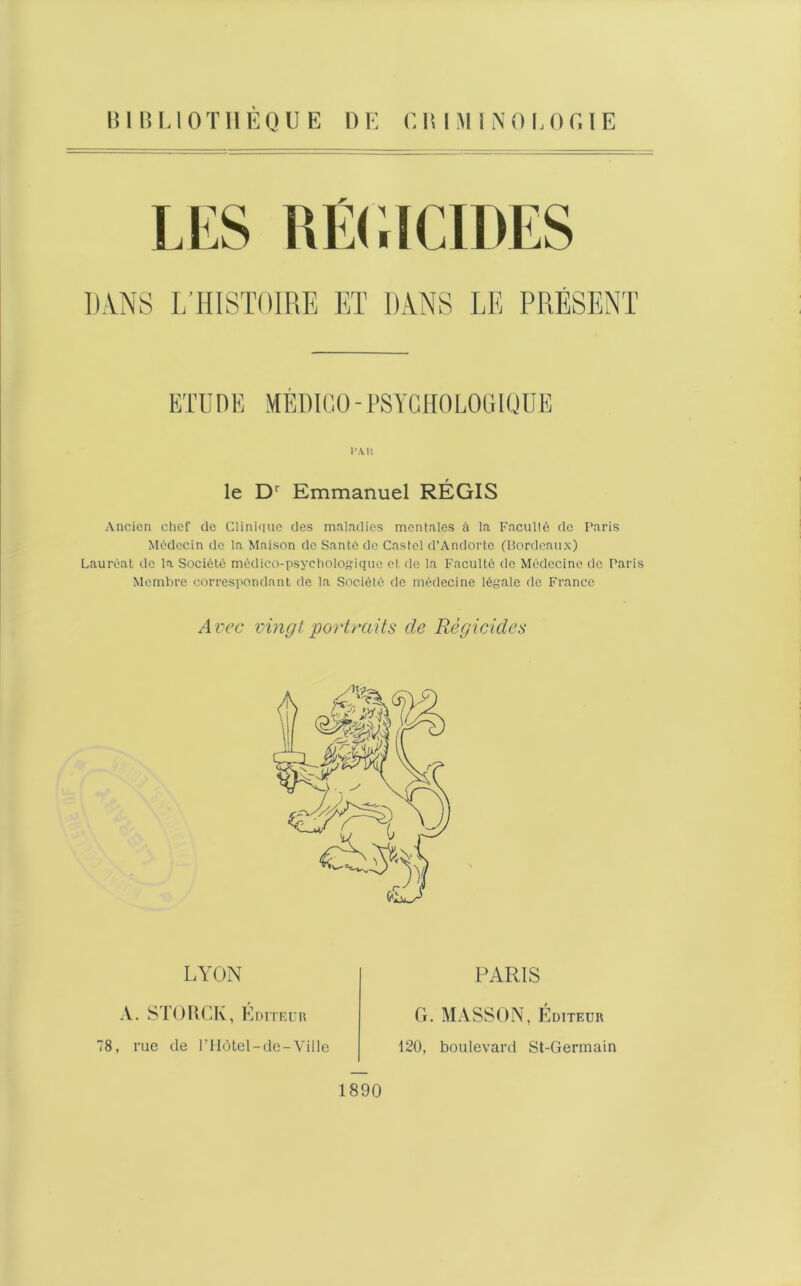 DANS L’HISTOIRE ET DANS LE PRÉSENT ETU D E MED ICO - PS YG HO LOGI QUE l‘A. R le Dr Emmanuel RÉGIS Ancien chef de Clinique des maladies mentales à la Faculté de Paris Médecin de la Maison de Santé de Castel d’Andorte (Bordeaux) Lauréat de la Société médico-psychologique et de la Faculté de Médecine de Paris Membre correspondant de la Société de médecine légale de France Avec vingt portraits de Régicides LYON A. STORCIv, Éditeur 78, rue de PHôtel-de-Ville PARIS 1890 G. MASSON, Éditeur 120, boulevard St-Germain