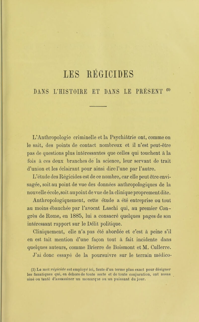 DANS L’HISTOIRE ET DANS LE PRÉSENT (,) L’Anthropologie criminelle et la Psychiâtrie ont, comme on le sait, des points de contact nombreux et il n’est peut-être pas de questions plus intéressantes que celles qui touchent à la fois à ces deux branches de la science, leur servant de trait d’union et les éclairant pour ainsi dire Lune par l’autre. L’étude des Régicides est de ce nombre, car elle peut être envi- sagée, soit au point de vue des données anthropologiques de la nouvelle école,soit aupoint de vue de la clinique proprement dite. Anthropologiquement, cette étude a été entreprise ou tout au moins ébauchée par l’avocat Laschi qui, au premier Con- grès de Rome, en 1885, lui a consacré quelques pages de son intéressant rapport sur le Délit politique. Cliniquement, elle n’a pas été abordée et c’est à peine s’il en est tait mention d’une façon tout à fait incidente dans quelques auteurs, comme Brierre de Boismont et M. Cullerre. J’ai donc essayé de la poursuivre sur le terrain médico- (1) Le mot régicide est employé ici, faute d’un terme plus exact pour désigner les fanatiques qui, en dehors de toute secte et de toute conjuration, ont assas siné ou tenté d’assassiner un monarque ou un puissant du jour.