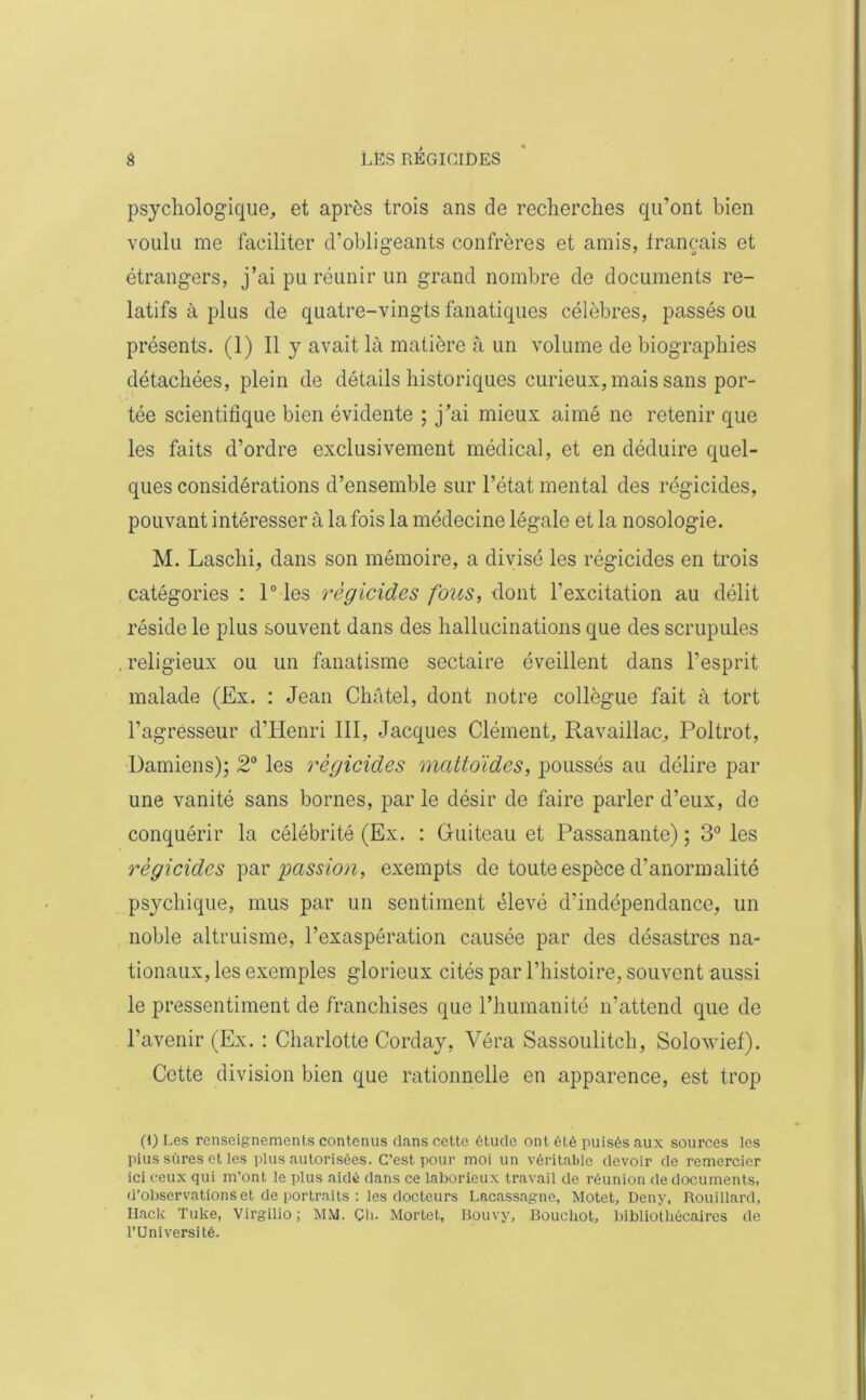 psychologique,, et après trois ans de recherches qu’ont bien voulu me faciliter d’obligeants confrères et amis, français et étrangers, j’ai pu réunir un grand nombre de documents re- latifs à plus de quatre-vingts fanatiques célèbres, passés ou présents. (1) Il y avait là matière à un volume de biographies détachées, plein de détails historiques curieux, mais sans por- tée scientifique bien évidente ; j’ai mieux aimé ne retenir que les faits d’ordre exclusivement médical, et en déduire quel- ques considérations d’ensemble sur l’état mental des régicides, pouvant intéresser à la fois la médecine légale et la nosologie. M. Laschi, dans son mémoire, a divisé les régicides en trois catégories : l°les régicides fous, dont l'excitation au délit réside le plus souvent dans des hallucinations que des scrupules religieux ou un fanatisme sectaire éveillent dans l’esprit malade (Ex. : Jean Châtel, dont notre collègue fait à tort l’agresseur d’Henri III, Jacques Clément, Ravaillac, Poltrot, Damiens); 2° les régicides mattoïdes, poussés au délire par une vanité sans bornes, par le désir de faire parler d’eux, de conquérir la célébrité (Ex. : Guiteau et Passanante) ; 3° les régicides par passion, exempts de toute espèce d’anormalité psychique, mus par un sentiment élevé d’indépendance, un noble altruisme, l’exaspération causée par des désastres na- tionaux, les exemples glorieux cités par l’histoire, souvent aussi le pressentiment de franchises que l’humanité n’attend que de l’avenir (Ex. : Charlotte Corday, Véra Sassoulitch, Solovief). Cette division bien que rationnelle en apparence, est trop (1) Les renseignements contenus dans cette étude ont été puisés aux sources les pius sûres et les plus autorisées. C’est pour moi un véritable devoir de remercier ici ceux qui m’ont le plus aidé dans ce laborieux travail de réunion de documents, d’observations et de portraits : les docteurs Lacassagne, Motet, Deny, Rouillard, Hack Tuke, Virgilio; MM. Çli. Mortet, Bouvy, Bouchot, bibliothécaires de l’Université.