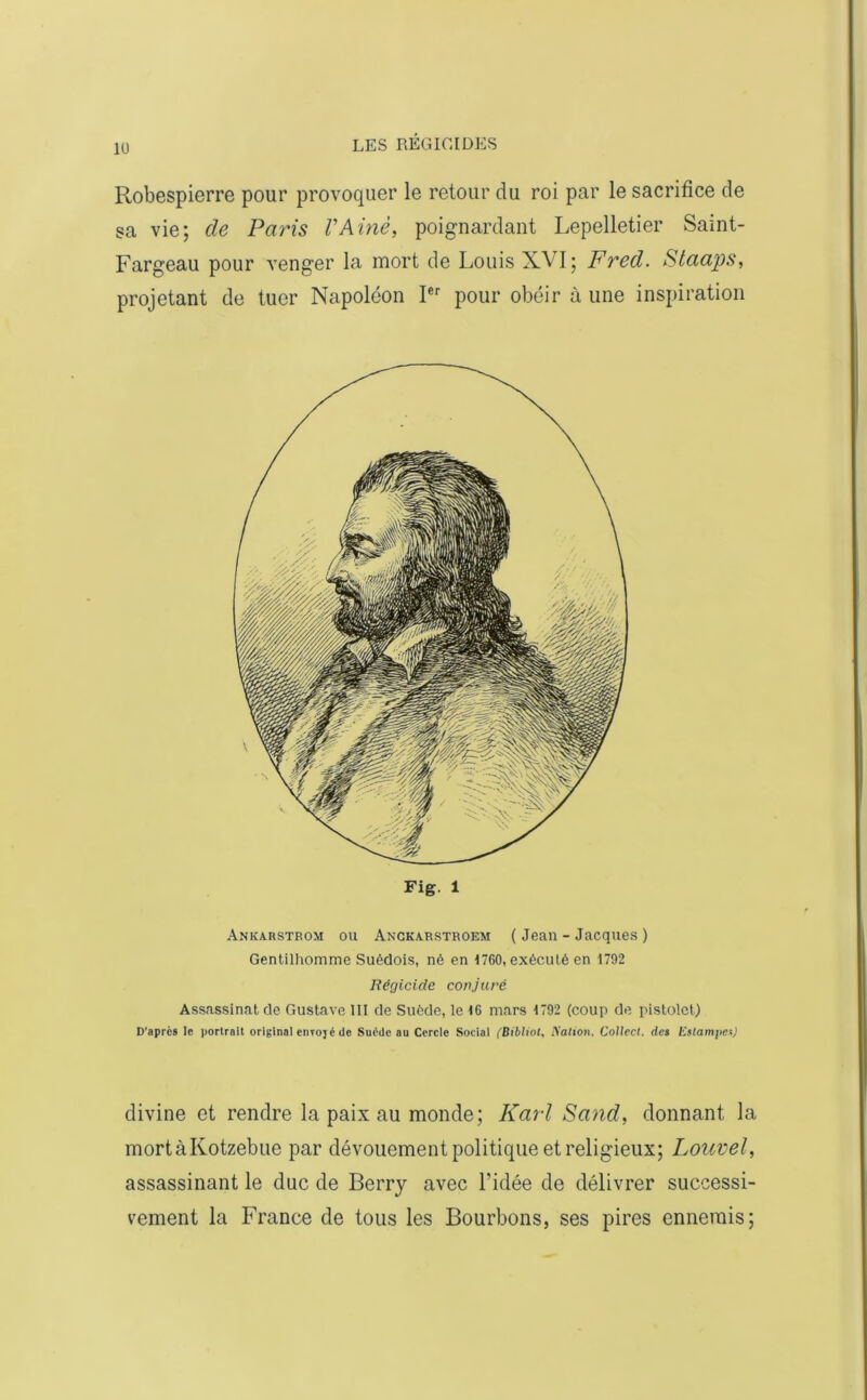 lü Robespierre pour provoquer le retour du roi par le sacrifice de sa vie; de Paris VAinè, poignardant Lepelletier Saint- Fargeau pour venger la mort de Louis XVI; Fred. Staaps, projetant de tuer Napoléon Ier pour obéir à une inspiration Fig. 1 Ankarstrom ou Anckarstroem ( Jean - Jacques) Gentilhomme Suédois, né en 1760, exécuté en 1792 Régicide conjuré Assassinat de Gustave III de Suède, le 16 mars 1792 (coup de pistolet) D’aprcs le portrait original enrojc de Suède au Cercle Social (Bibliot, Nation, Collect. des Estampes) divine et rendre la paix au monde; Karl Sand, donnant la mortàKotzebue par dévouement politique et religieux; Louvel, assassinant le duc de Berry avec l’idée de délivrer successi- vement la France de tous les Bourbons, ses pires ennemis;