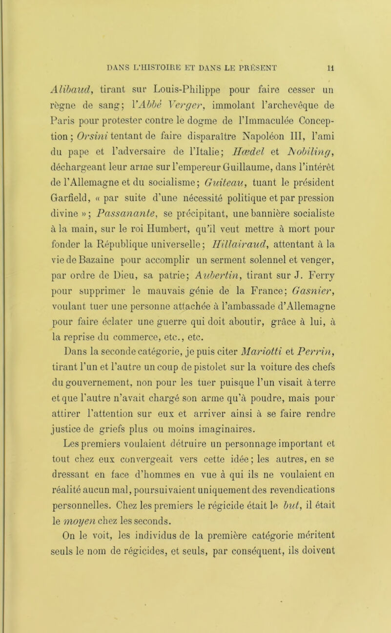 Alibaud, tirant sur Louis-Philippe pour faire cesser un règne de sang; Y Abbé Verger, immolant l’archevêque de Paris pour protester contre le dogme de l’immaculée Concep- tion ; Orsini tentant de faire disparaître Napoléon III, l’ami du pape et l’adversaire de l’Italie; Hœdel et JSiobiling, déchargeant leur arme sur l’empereur Guillaume, dans l’intérêt de l’Allemagne et du socialisme; Guiteau, tuant le président Garfield, «par suite d’une nécessité politique et par pression divine » ; Passanante, se précipitant, une bannière socialiste à la main, sur le roi Humbert, qu’il veut mettre à mort pour fonder la République universelle; IHUairaud, attentant à la vie de Bazaine pour accomplir un serment solennel et venger, par ordre de Dieu, sa patrie; Aubertin, tirant sur J. Ferry pour supprimer le mauvais génie de la France; Gasnier, voulant tuer une personne attachée à l’ambassade d’Allemagne pour faire éclater une guerre qui doit aboutir, grâce à lui, à la reprise du commerce, etc., etc. Dans la seconde catégorie, je puis citer Mariotti et Perrin, tirant l’un et l’autre un coup de pistolet sur la voiture des chefs du gouvernement, non pour les tuer puisque l’un visait à terre et que l’autre n’avait chargé son arme qu’à poudre, mais pour attirer l’attention sur eux et arriver ainsi à se faire rendre justice de griefs plus ou moins imaginaires. Les premiers voulaient détruire un personnage important et tout chez eux convergeait vers cette idée; les autres, en se dressant en face d’hommes en vue à qui ils ne voulaient en réalité aucun mal, poursuivaient uniquement des revendications personnelles. Chez les premiers le régicide était le but, il était le moyen chez les seconds. On le voit, les individus de la première catégorie méritent seuls le nom de régicides, et seuls, par conséquent, ils doivent