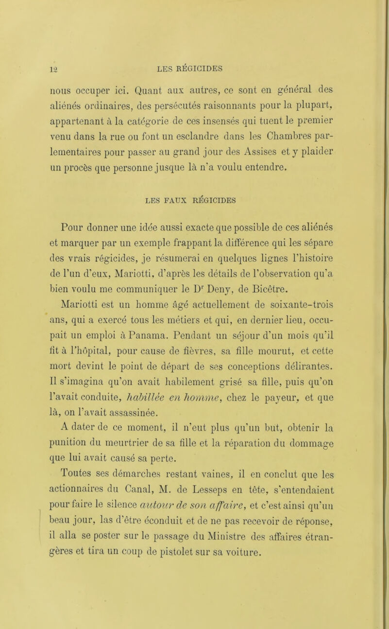 nous occuper ici. Quant aux autres, ce sont en général des aliénés ordinaires, des persécutés raisonnants pour la plupart, appartenant à la catégorie de ces insensés qui tuent le premier venu dans la rue ou font un esclandre dans les Chambres par- lementaires pour passer au grand jour des Assises et y plaider un procès que personne jusque là n'a voulu entendre. LES FAUX RÉGICIDES Pour donner une idée aussi exacte que possible de ces aliénés et marquer par un exemple frappant la différence qui les sépare des vrais régicides, je résumerai en quelques lignes l’histoire de l’un d’eux, Mariotti, d’après les détails de l’observation qu'a bien voulu me communiquer le Dr Deny, de Bicêtre. Mariotti est un homme âgé actuellement de soixante-trois ans, qui a exercé tous les métiers et qui, en dernier lieu, occu- pait un emploi à Panama. Pendant un séjour d'un mois qu'il ht à l’hôpital, pour cause de fièvres, sa fille mourut, et cette mort devint le point de départ de ses conceptions délirantes. Il s’imagina qu’on avait habilement grisé sa fille, puis qu'on l’avait conduite, habillée en homme, chez le payeur, et que là, on l'avait assassinée. A dater de ce moment, il n’eut plus qu’un but, obtenir la punition du meurtrier de sa fille et la réparation du dommage que lui avait causé sa perte. Toutes ses démarches restant vaines, il en conclut que les actionnaires du Canal, M. de Lesseps en tête, s'entendaient pour faire le silence autour de son affaire, et c’est ainsi qu'un beau jour, las d’être éconduit et de ne pas recevoir de réponse, il alla se poster sur le passage du Ministre des affaires étran- gères et tira un coup de pistolet sur sa voiture.