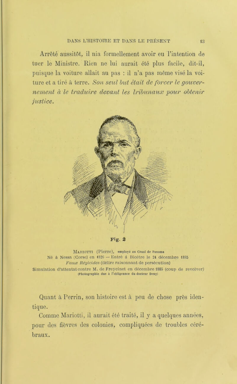 Arrêté aussitôt, il nia formellement avoir eu l’intention de tuer le Ministre. Rien ne lui aurait été plus facile, dit-il, puisque la voiture allait au pas : il n’a pas même visé la voi- ture et a tiré à terre. Son seul but était de forcer le gouver- nement à le traduire devant les tribunaux pour obtenir justice. Fig. 2 MA.RIOTTI (Pierre), employé au Caual de Panama Né à Nessa (Corse) en 182G — Entré à Bicêtre le 24 décembre 18S5 Faux Régicides (délire raisonnant de persécution) Simulation d’attentat contre M. de Freycinet en décembre 1885 (coup de revolver) (Photographie due à l'obligeance du docteur Deny) Quant à Perrin, son histoire est à peu de chose près iden- tique. Comme Mariotti, il aurait été traité, il y a quelques années, pour des fièvres des colonies, compliquées de troubles céré- braux.