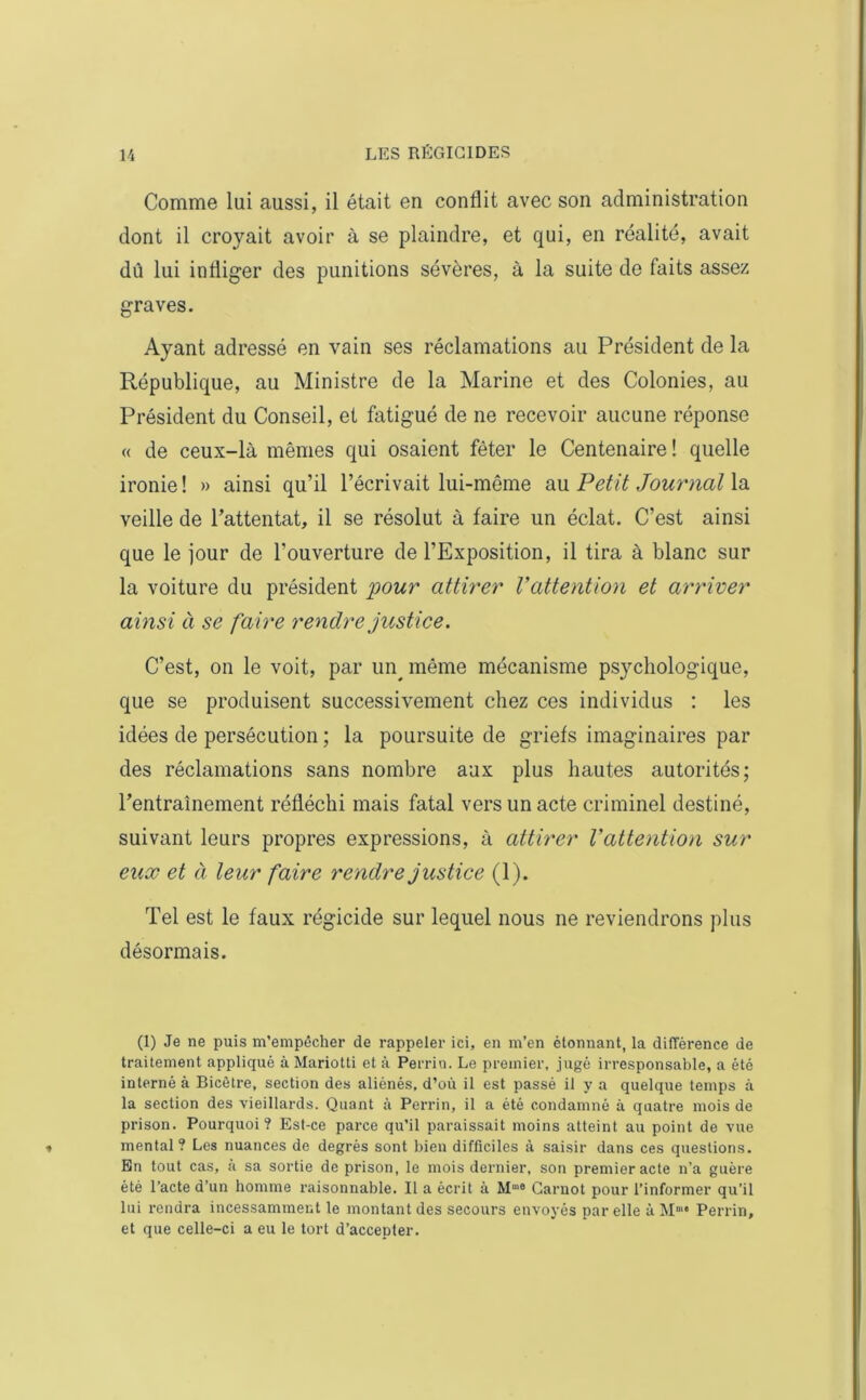 Comme lui aussi, il était en conflit avec son administration dont il croyait avoir à se plaindre, et qui, en réalité, avait dû lui infliger des punitions sévères, à la suite de faits assez graves. Ayant adressé en vain ses réclamations au Président de la République, au Ministre de la Marine et des Colonies, au Président du Conseil, et fatigué de ne recevoir aucune réponse « de ceux-là mêmes qui osaient fêter le Centenaire ! quelle ironie ! » ainsi qu’il l’écrivait lui-même au Petit Journal la veille de l’attentat, il se résolut à faire un éclat. C’est ainsi que le jour de l’ouverture de l’Exposition, il tira à blanc sur la voiture du président pour attirer Vattention et arriver a insi à se faire rendre justice. C’est, on le voit, par un^ même mécanisme psychologique, que se produisent successivement chez ces individus : les idées de persécution ; la poursuite de griefs imaginaires par des réclamations sans nombre aux plus hautes autorités; l’entrainement réfléchi mais fatal vers un acte criminel destiné, suivant leurs propres expressions, à attirer Vattention sur eux et à leur faire rendre justice (1). Tel est le faux régicide sur lequel nous ne reviendrons plus désormais. (1) Je ne puis m’empêcher de rappeler ici, en m’en étonnant, la différence de traitement appliqué à Mariotti et à Perrin. Le premier, jugé irresponsable, a été interné à Bicêtre, section des aliénés, d’où il est passé il y a quelque temps à la section des vieillards. Quant à Peri’in, il a été condamné à quatre mois de prison. Pourquoi? Est-ce pai-ce qu’il paraissait moins atteint au point de vue mental? Les nuances de degrés sont bien difficiles à saisir dans ces questions. En tout cas, à sa sortie de prison, le mois dernier, son premier acte n’a guère été l’acte d’un homme raisonnable. Il a écrit à M,a Carnot pour l’informer qu’il lui rendra incessamment le montant des secours envoyés par elle à Mm* Perrin, et que celle-ci a eu le tort d’accepter.