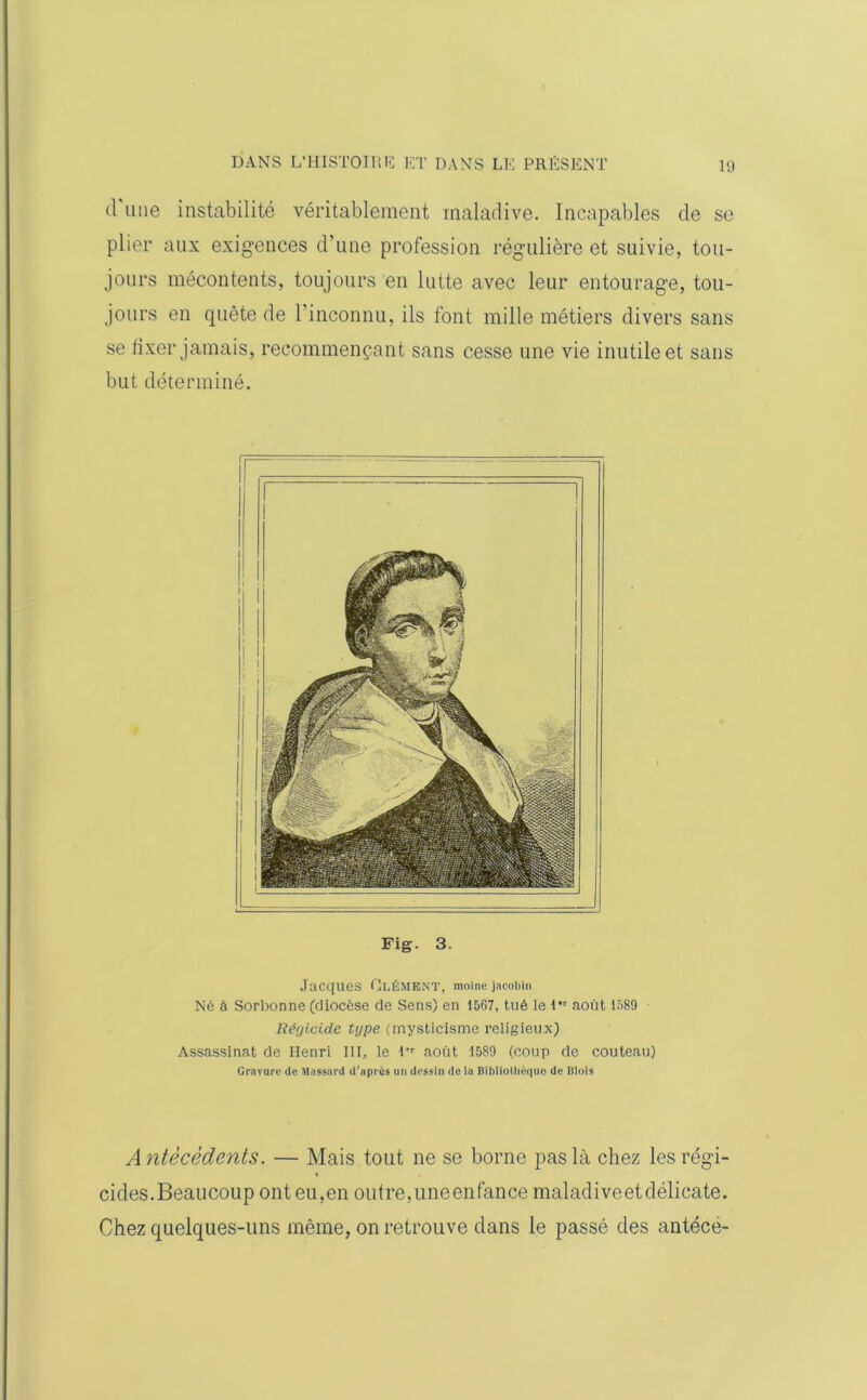d une instabilité véritablement maladive. Incapables de se plier aux exigences d’une profession régulière et suivie, tou- jours mécontents, toujours en lutte avec leur entourage, tou- jours en quête de l’inconnu, ils font mille métiers divers sans se fixer jamais, recommençant sans cesse une vie inutile et sans but déterminé. Fig. 3. Jacques Elément, moine jacobin Né à Sorbonne (diocèse de Sens) en 1567, tué le l,r août 1589 Régicide tgpe (mysticisme religieux) Assassinat de Henri III, le l’r août 1589 (coup de couteau) Gravure de Mnssard d’après un dessin de la Bibliothèque de Blois Antécédents. — Mais tout ne se borne pas là chez les régi- cides.Beaucoup ont eu,en outre,uneenfance maladiveetdélicate. Chez quelques-uns même, on retrouve dans le passé des antéce-