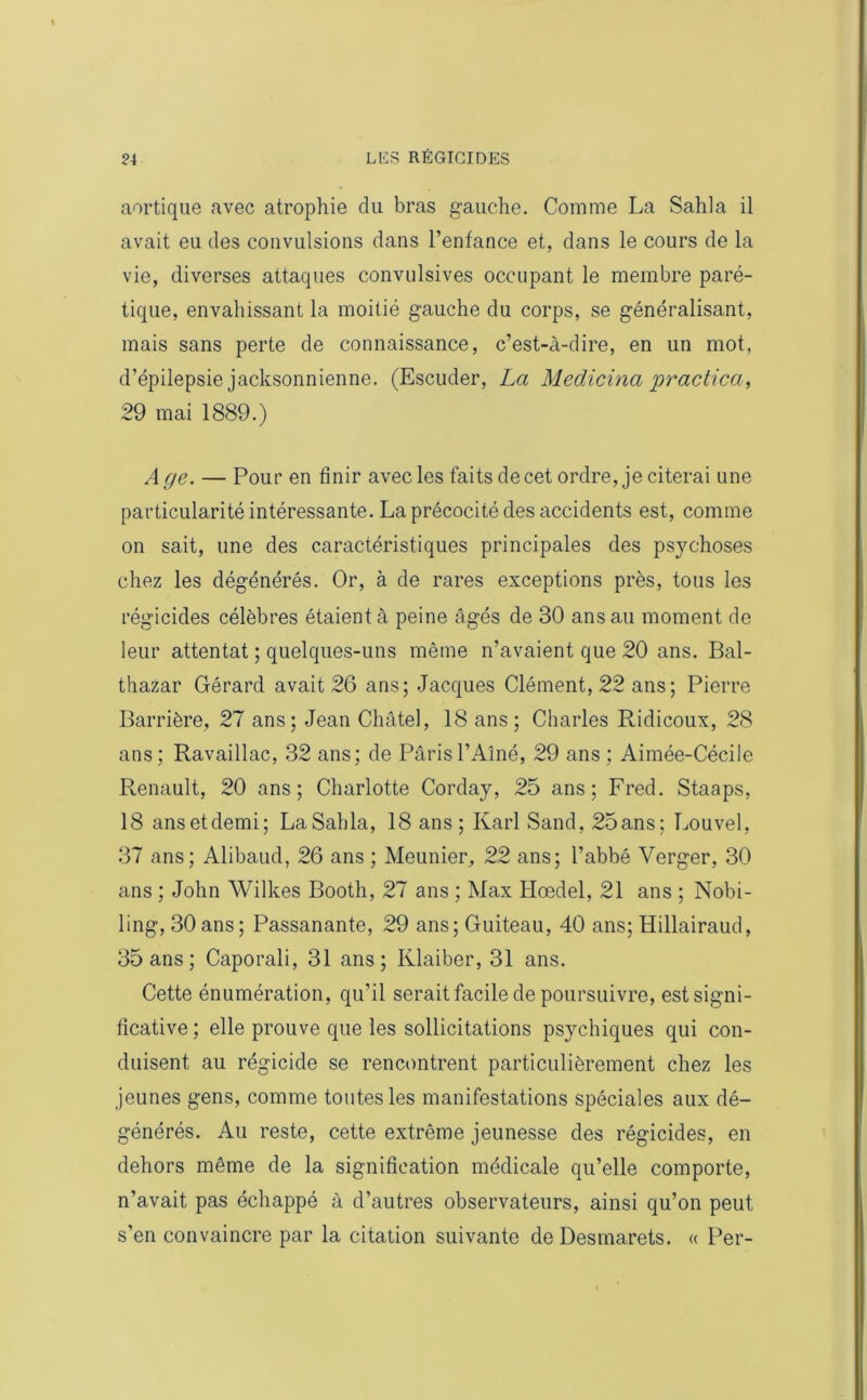 aortique avec atrophie du bras gauche. Comme La Sahla il avait eu des convulsions dans l’enfance et, dans le cours de la vie, diverses attaques convulsives occupant le membre paré- tique, envahissant la moitié gauche du corps, se généralisant, mais sans perte de connaissance, c’est-à-dire, en un mot, d’épilepsie jacksonnienne. (Escuder, La Medicina practica, 29 mai 1889.) Age. — Pour en finir avec les faits de cet ordre, je citerai une particularité intéressante. La précocité des accidents est, comme on sait, une des caractéristiques principales des psychoses chez les dégénérés. Or, à de rares exceptions près, tous les régicides célèbres étaient à peine âgés de 30 ans au moment de leur attentat ; quelques-uns même n’avaient que 20 ans. Bal- thazar Gérard avait 26 ans; Jacques Clément, 22 ans; Pierre Barrière, 27 ans; Jean Châtel, 18 ans; Charles Ridicoux, 28 ans; Ravaillac, 32 ans; de Paris l’Aîné, 29 ans ; Aimée-Cécile Renault, 20 ans; Charlotte Corday, 25 ans; Fred. Staaps, 18 ansetdemi; La Sahla, 18 ans; Karl Sand, 25ans; Louvel, 37 ans; Alibaud, 26 ans ; Meunier, 22 ans; l’abbé Verger, 30 ans ; John Wilkes Bootli, 27 ans ; Max Hœdel, 21 ans ; Nobi- ling, 30 ans; Passanante, 29 ans; Guiteau, 40 ans; ïïillairaud, 35 ans; Caporali, 31 ans; Klaiber, 31 ans. Cette énumération, qu’il serait facile de poursuivre, est signi- ficative ; elle prouve que les sollicitations psychiques qui con- duisent au régicide se rencontrent particulièrement chez les jeunes gens, comme toutes les manifestations spéciales aux dé- générés. Au reste, cette extrême jeunesse des régicides, en dehors même de la signification médicale qu’elle comporte, n’avait pas échappé à d’autres observateurs, ainsi qu’on peut s’en convaincre par la citation suivante de Desmarets. « Per-