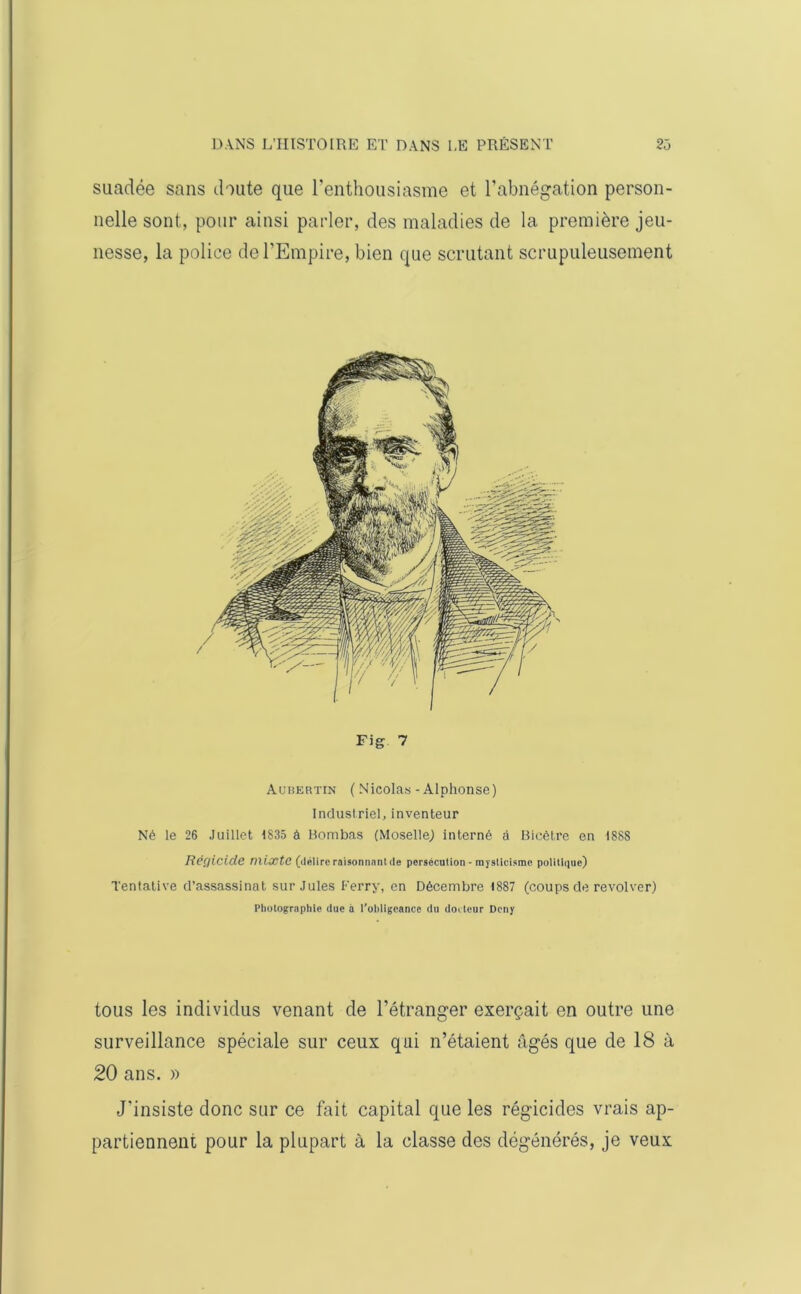 suadée sans doute que l’enthousiasme et l’abnégation person- nelle sont, pour ainsi parler, des maladies de la première jeu- nesse, la police de l’Empire, bien que scrutant scrupuleusement Fig 7 Aubertin ( Nicolas - Alphonse) Industriel, inventeur Né le 26 Juillet 1835 à Bombas (Moselle) interné à Bicètre en 1888 Régicide mixte (délire raisonnant de persécution - mysticisme politique) Tentative d’assassinat sur Jules Ferry, en Décembre 1887 (coups de revolver) Photographie due à l’obligeance du docteur Deny tous les individus venant de l’étranger exerçait en outre une surveillance spéciale sur ceux qui n’étaient âgés que de 18 à 20 ans. » J'insiste donc sur ce fait capital que les régicides vrais ap- partiennent pour la plupart à la classe des dégénérés, je veux