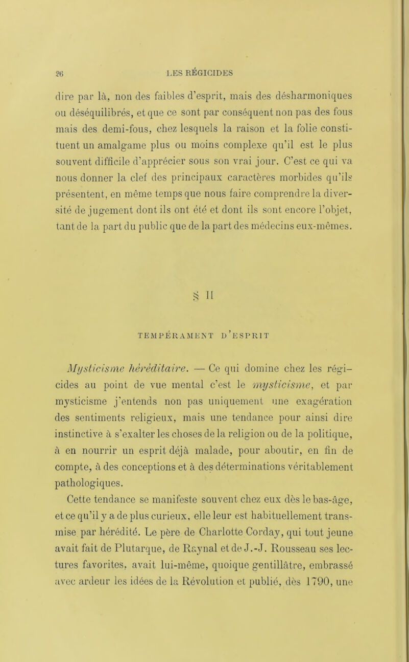 dire par là, non des faibles d’esprit, mais des désharmoniques ou déséquilibrés, et que ce sont par conséquent non pas des fous mais des demi-fous, chez lesquels la raison et la folie consti- tuent un amalgame plus ou moins complexe qu’il est le plus souvent difficile d’apprécier sous son vrai jour. C’est ce qui va nous donner la clef des principaux caractères morbides qu’ils présentent, en même temps que nous faire comprendre la diver- sité de jugement dont ils ont été et dont ils sont encore l’objet, tant de la part du public que de la part des médecins eux-mêmes. § Il TEMPÉRAMENT D’ESPRIT Mysticisme héréditaire. — Ce qui domine chez les régi- cides au point de vue mental c’est le mysticisme, et par mysticisme j'entends non pas uniquement une exagération des sentiments religieux, mais une tendance pour ainsi dire instinctive à s’exalter les choses de la religion ou de la politique, à en nourrir un esprit déjà malade, pour aboutir, en fin de compte, à des conceptions et à des déterminations véritablement pathologiques. Cette tendance se manifeste souvent chez eux dès le bas-âge, et ce qu’il y a de plus curieux, elle leur est habituellement trans- mise par hérédité. Le père de Charlotte Corday, qui tout jeune avait fait de Plutarque, de Raynal et de J.-J. Rousseau ses lec- tures favorites, avait lui-même, quoique gentillâtre, embrassé avec ardeur les idées de la Révolution et publié, dès 1790, une