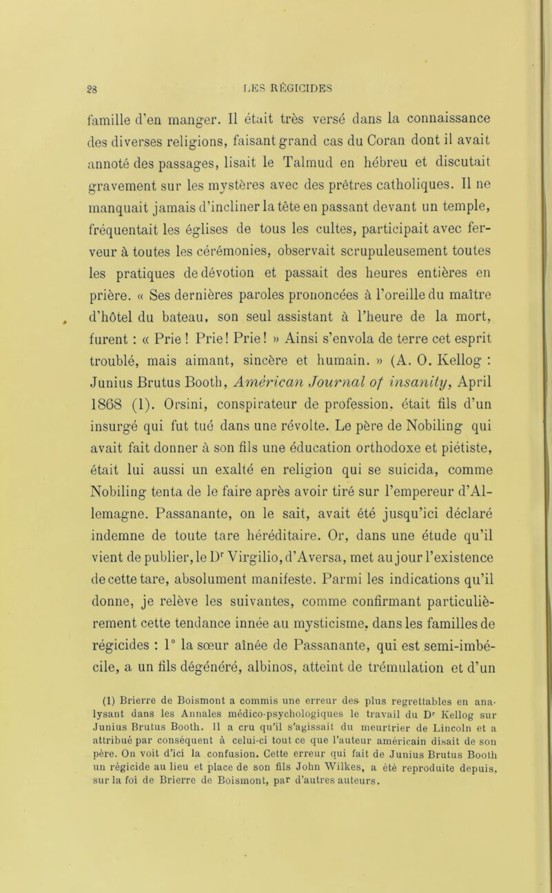 famille d’en manger. Il était très versé dans la connaissance des diverses religions, faisant grand cas du Coran dont il avait annoté des passages, lisait le Talmud en hébreu et discutait gravement sur les mystères avec des prêtres catholiques. Il ne manquait jamais d’incliner la tête en passant devant un temple, fréquentait les églises de tous les cultes, participait avec fer- veur à toutes les cérémonies, observait scrupuleusement toutes les pratiques de dévotion et passait des heures entières en prière. « Ses dernières paroles prononcées à l’oreille du maître d’hôtel du bateau, son seul assistant à l’heure de la mort, furent : « Prie ! Prie! Prie! » Ainsi s’envola de terre cet esprit troublé, mais aimant, sincère et humain. » (A. O. Kellog : Junius Brutus Booth, American Journal of insanity, April 1868 (1). Orsini, conspirateur de profession, était fils d’un insurgé qui fut tué dans une révolte. Le père de Nobiling qui avait fait donner à son fils une éducation orthodoxe et piétiste, était lui aussi un exalté en religion qui se suicida, comme Nobiling tenta de le faire après avoir tiré sur l’empereur d’Al- lemagne. Passanante, on le sait, avait été jusqu’ici déclaré indemne de toute tare héréditaire. Or, dans une étude qu’il vient de publier, le Dr Virgilio,d’Aversa, met au jour l’existence decettetare, absolument manifeste. Parmi les indications qu’il donne, je relève les suivantes, comme confirmant particuliè- rement cette tendance innée au mysticisme, dans les familles de régicides : 1° la sœur aînée de Passanante, qui est semi-imbé- cile, a un fils dégénéré, albinos, atteint de trémulation et d’un (1) Brierre de Boismont a commis une erreur des plus regrettables en ana- lysant dans les Annales médico-psychologiques le travail du Dr Kellog sur Junius Brutus Booth. 11 a cru qu’il s’agissait du meurtrier de Lincoln et a attribué par conséquent à celui-ci tout ce que l’auteur américain disait de son père. On voit d’ici la confusion. Cette erreur qui fait de Junius Brutus Booth un régicide au lieu et place de son fils John Wilkes, a été reproduite depuis, sur la foi de Brierre de Boismont, par d’autres auteurs.