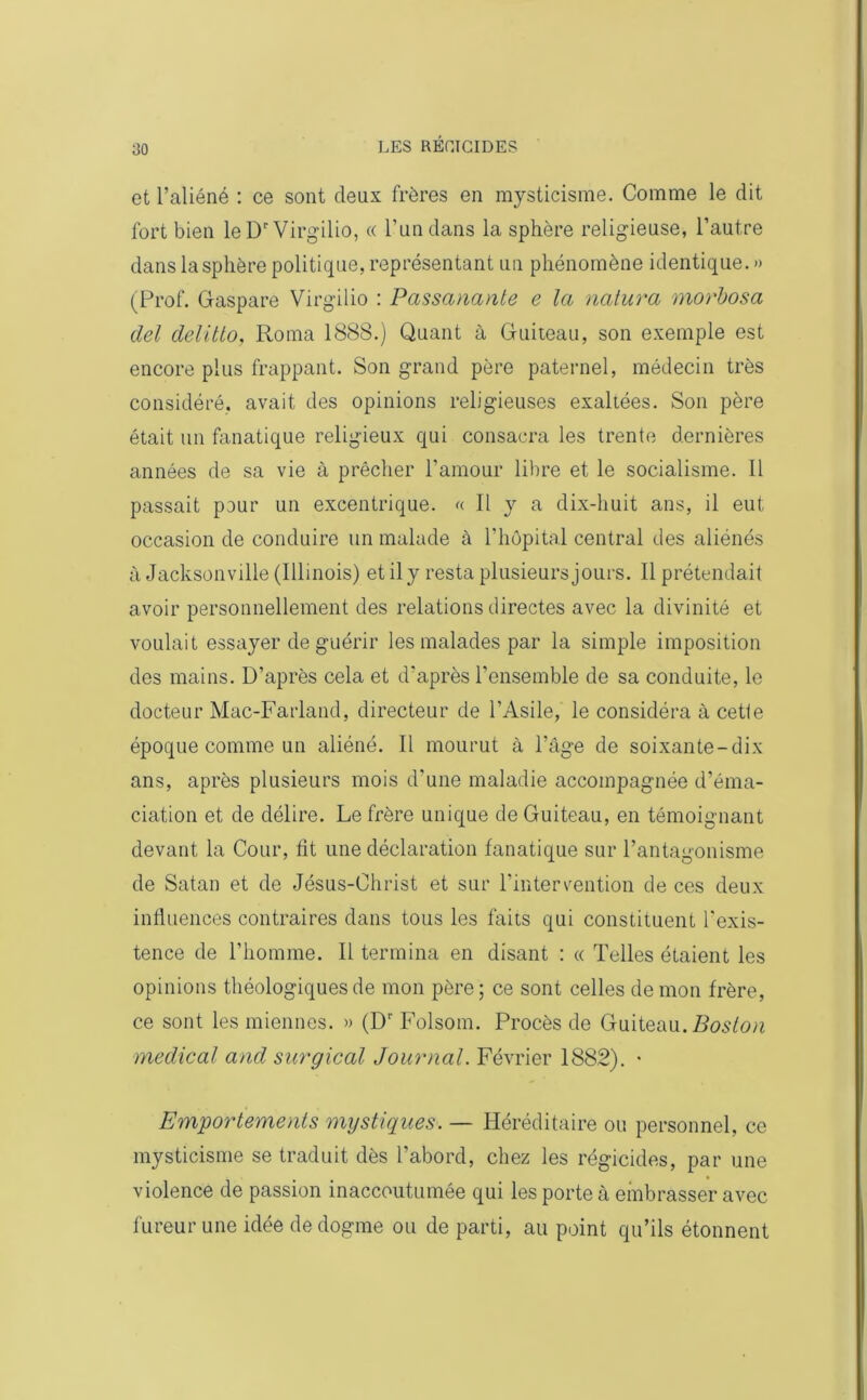 ^0 et l’aliéné : ce sont deux frères en mysticisme. Comme le dit fort bien leDr Virgilio, « l’un dans la sphère religieuse, l’autre dans la sphère politique, représentant un phénomène identique. » (Prof. Gaspare Virgilio : Passanante e la natura morbosa del delitto, Roma 1888.) Quant à Guiteau, son exemple est encore plus frappant. Son grand père paternel, médecin très considéré, avait des opinions religieuses exaltées. Son père était un fanatique religieux qui consacra les trente dernières années de sa vie à prêcher l’amour libre et le socialisme. Il passait pour un excentrique. « Il y a dix-huit ans, il eut occasion de conduire un malade à l’hôpital central des aliénés à Jacksonville (Illinois) et il y resta plusieurs jours. Il prétendait avoir personnellement des relations directes avec la divinité et voulait essayer de guérir les malades par la simple imposition des mains. D’après cela et d’après l’ensemble de sa conduite, le docteur Mac-Farland, directeur de l’Asile, le considéra à cette époque comme un aliéné. Il mourut à l’âge de soixante-dix ans, après plusieurs mois d'une maladie accompagnée d’éma- ciation et de délire. Le frère unique de Guiteau, en témoignant devant la Cour, fit une déclaration fanatique sur l’antagonisme de Satan et de Jésus-Christ et sur l'intervention de ces deux influences contraires dans tous les faits qui constituent l'exis- tence de l’homme. Il termina en disant : « Telles étaient les opinions théologiques de mon père; ce sont celles démon frère, ce sont les miennes. » (Dr Folsom. Procès de Guiteau. Boston medical and surgical Journal. Février 1882). • Emportements mystiques. — Héréditaire ou personnel, ce mysticisme se traduit dès l’abord, chez les régicides, par une violence de passion inaccoutumée qui les porte à embrasser avec fureur une idée de dogme ou de parti, au point qu’ils étonnent