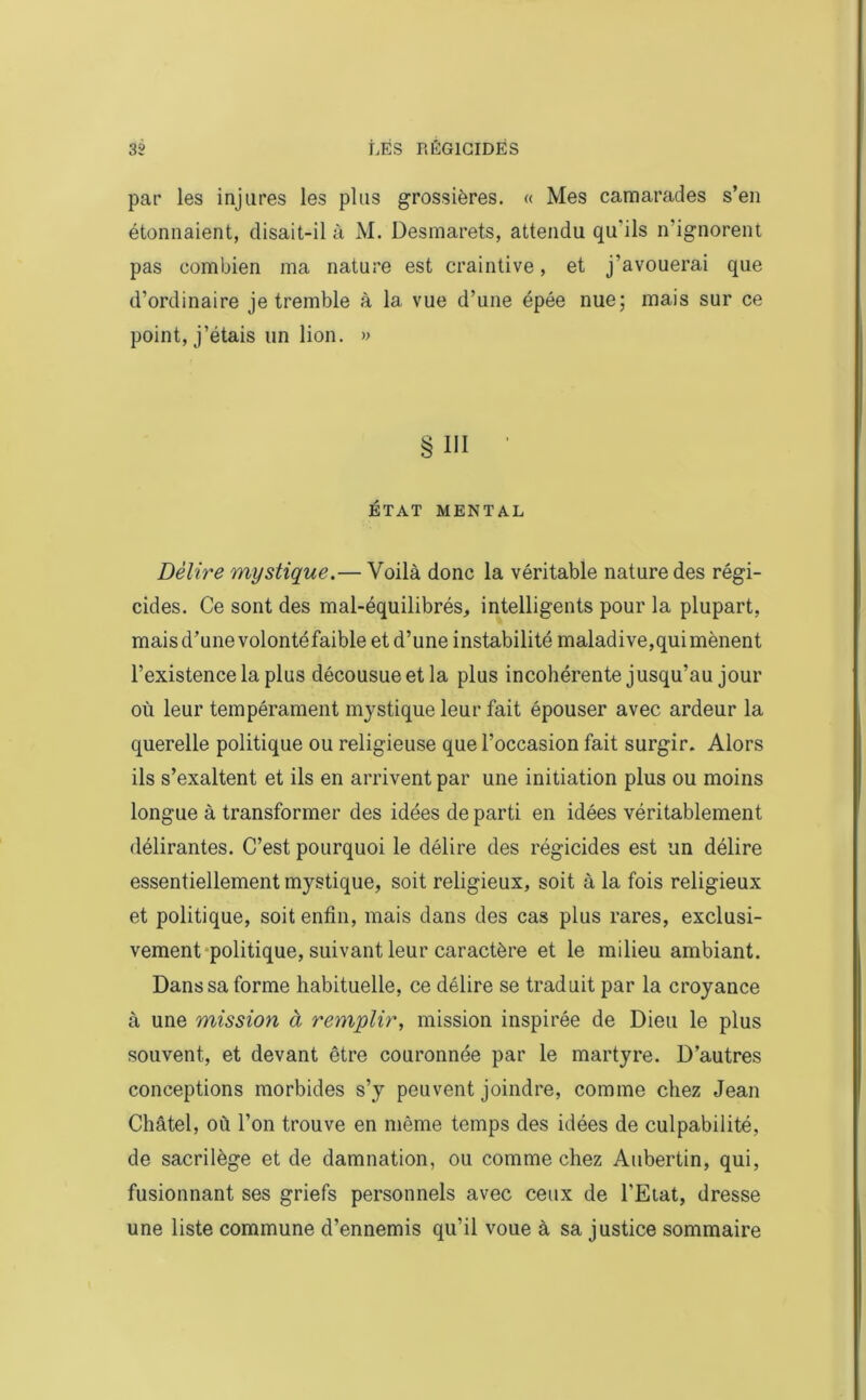 par les injures les plus grossières. « Mes camarades s’en étonnaient, disait-il à M. Desmarets, attendu qu'ils n'ignorent pas combien ma nature est craintive, et j’avouerai que d’ordinaire je tremble à la vue d’une épée nue; mais sur ce point, j’étais un lion. » § III 1 ÉTAT MENTAL Délire mystique.— Voilà donc la véritable nature des régi- cides. Ce sont des mal-équilibrés, intelligents pour la plupart, mais d’une volontéfaible et d’une instabilité maladive,qui mènent l’existence la plus décousue et la plus incohérente jusqu’au jour où leur tempérament mystique leur fait épouser avec ardeur la querelle politique ou religieuse que l’occasion fait surgir. Alors ils s’exaltent et ils en arrivent par une initiation plus ou moins longue à transformer des idées de parti en idées véritablement délirantes. C’est pourquoi le délire des régicides est un délire essentiellement mystique, soit religieux, soit à la fois religieux et politique, soit enfin, mais dans des cas plus rares, exclusi- vement politique, suivant leur caractère et le milieu ambiant. Dans sa forme habituelle, ce délire se traduit par la croyance à une mission à remplir, mission inspirée de Dieu le plus souvent, et devant être couronnée par le martyre. D’autres conceptions morbides s’y peuvent joindre, comme chez Jean Châtel, où l’on trouve en même temps des idées de culpabilité, de sacrilège et de damnation, ou comme chez Aubertin, qui, fusionnant ses griefs personnels avec ceux de l’Etat, dresse une liste commune d’ennemis qu’il voue à sa justice sommaire