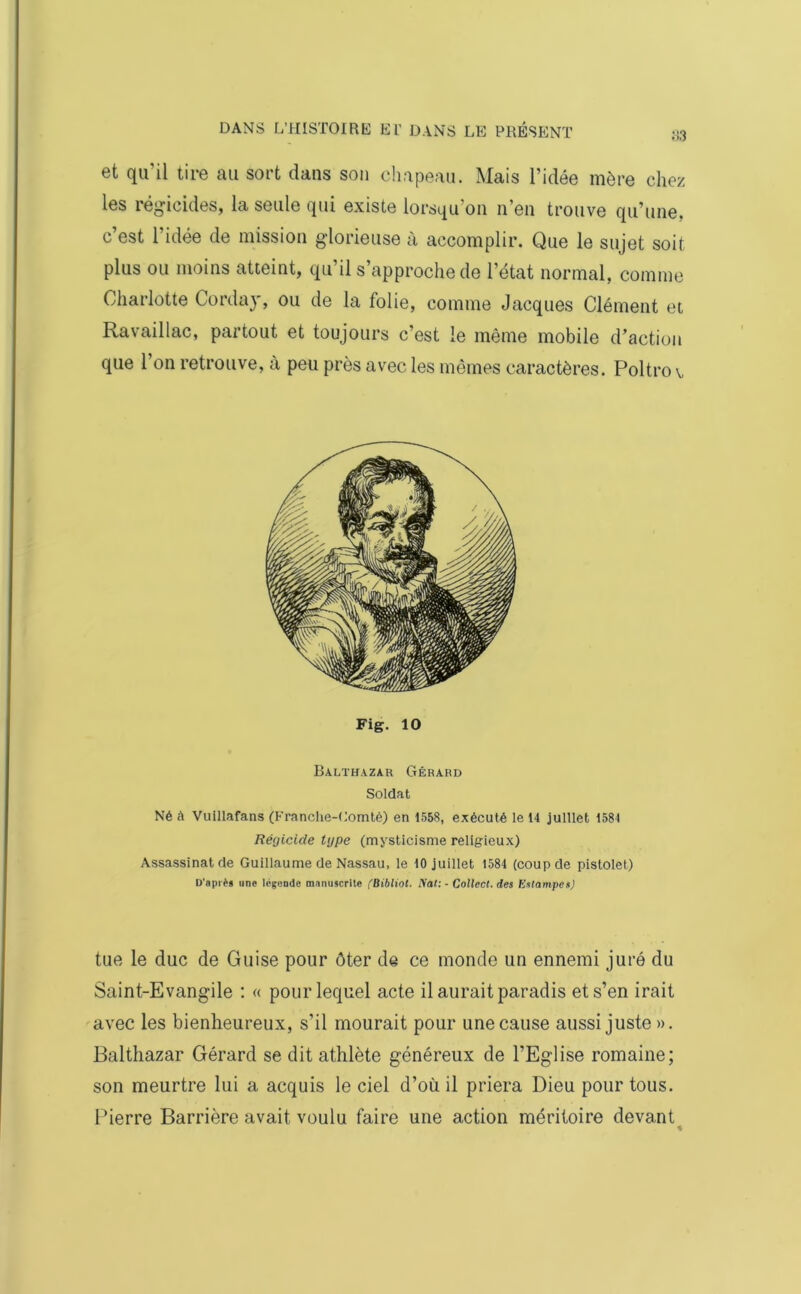 et qu'il tire au sort dans son chapeau. Mais l’idée mère chez les régicides, la seule qui existe lorsqu’on n’en trouve qu’une, c’est l’idée de mission glorieuse à accomplir. Que le sujet soit plus ou moins atteint, qu’il s’approche de l’état normal, comme Charlotte Corday, ou de la folie, comme Jacques Clément et Ravaillac, partout et toujours c’est le même mobile d’action que l’on retrouve, à peu près avec les mêmes caractères. Poltro v Fig. 10 Balthazar Gérard Soldat Né à Vuillafans (Franche-Comté) en 1558, exécuté le 14 juillet 1581 Régicide type (mysticisme religieux) Assassinat de Guillaume de Nassau, le 10 juillet 1584 (coup de pistolet) D'après une légende manuscrite (Bibliot. Nat: - Collecl. des ICsIampcs) tue le duc de Guise pour ôter de ce monde un ennemi juré du Saint-Evangile : « pour lequel acte il aurait paradis et s’en irait avec les bienheureux, s’il mourait pour une cause aussi juste ». Balthazar Gérard se dit athlète généreux de l’Eglise romaine; son meurtre lui a acquis le ciel d’où il priera Dieu pour tous. Pierre Barrière avait voulu faire une action méritoire devant